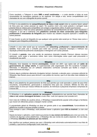 Informática – Esquemas e Resumos
www.quebrandoquestoes.com
138
Como resultado, o Telegram é como SMS e email combinados — e pode atender a todas as suas
necessidades de mensagens pessoais ou de negócios. Em adição a isso, temos compatibilidade com
chamadas de voz com criptografia de ponta a ponta.
Flickr
O Flickr é uma plataforma de compartilhamento de fotos e rede social onde os usuários fazem upload
de fotos para que outras pessoas as vejam. Os usuários criam uma conta gratuita e carregam suas
próprias fotos (e vídeos) para compartilhar com amigos e seguidores online. É assim que funciona.
O que diferencia o Flickr de outros aplicativos populares de compartilhamento de fotos, como Facebook e
Instagram, é que ele é realmente uma plataforma centrada em fotos construídas para fotógrafos
profissionais e entusiastas da fotografia para mostrar seu trabalho enquanto apreciam o trabalho de
outras pessoas.
É mais focado na arte da fotografia do que qualquer outra grande rede social por aí. Pense nisso como o
Instagram para fotógrafos profissionais.
LinkedIn
LinkedIn é uma rede social que se concentra em networking profissional e desenvolvimento de
carreira. Você pode usar o LinkedIn para exibir seu currículo, pesquisar empregos e melhorar sua
reputação profissional publicando atualizações e interagindo com outras pessoas.
O LinkedIn é gratuito, mas uma versão de assinatura chamada LinkedIn Premium oferece recursos
adicionais, como aulas e seminários online, bem como informações sobre quem está procurando e
visualizando seu perfil.
Wikipédia
Wikipedia, livre baseado na Internet enciclopédia, iniciado em 2001, que opera sob um estilo de
gerenciamento de código aberto. É supervisionado pela organização sem fins lucrativos Fundação
Wikimedia. A Wikipedia usa um software colaborativo conhecido comowiki que facilita a criação e
desenvolvimento de artigos.
Embora alguns problemas altamente divulgados tenham chamado a atenção para o processo editorial da
Wikipedia, eles fizeram pouco para diminuir o uso público do recurso, que é um dos sites mais visitados na
Internet .
Bitly
Bitly é uma plataforma de gerenciamento de links que permite que você aproveite o poder de seus links
encurtando, compartilhando, gerenciando e analisando links para seu conteúdo. Bilhões de links são
criados todos os anos por nossos milhões de usuários, de indivíduos a pequenas empresas e empresas da
Fortune 500.
Whatsapp
O WhatsApp é um aplicativo gratuito de mensagens multiplataforma que permite fazer chamadas de
vídeo e voz, enviar mensagens de texto e muito mais - tudo com apenas uma conexão wi-fi.
Com mais de 2 bilhões de usuários ativos, o WhatsApp é especialmente popular entre amigos e familiares
que moram em diferentes países e desejam manter contato.
A popularidade global do WhatsApp se deve em grande parte à sua acessibilidade, funcionalidade de
plataforma cruzada e recursos simples e diretos.
Para começar a usar o WhatsApp, você precisará baixar o aplicativo (para iOS ou Android ) e criar uma
conta.
Depois de baixar o aplicativo, você notará que precisa do seu número de telefone para criar sua conta. Ao
contrário de algumas outras plataformas, o WhatsApp não usa nomes de usuário especiais. Em vez disso,
o WhatsApp identifica as pessoas por seu número.
Isso significa que qualquer pessoa que usar o WhatsApp será adicionada automaticamente à sua lista de
contatos, o que torna a configuração muito mais fácil.
Licenciado
para
-
LEIDIANE
CONCEICAO
CARVALHO
-
undefined
-
Protegido
por
Eduzz.com
 