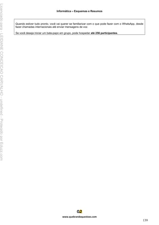 Informática – Esquemas e Resumos
www.quebrandoquestoes.com
139
Quando estiver tudo pronto, você vai querer se familiarizar com o que pode fazer com o WhatsApp, desde
fazer chamadas internacionais até enviar mensagens de voz.
Se você deseja iniciar um bate-papo em grupo, pode hospedar até 256 participantes.
Licenciado
para
-
LEIDIANE
CONCEICAO
CARVALHO
-
undefined
-
Protegido
por
Eduzz.com
 