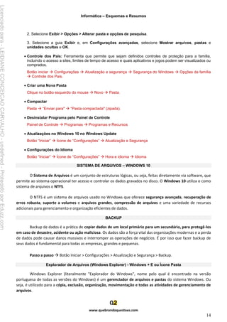 Informática – Esquemas e Resumos
www.quebrandoquestoes.com
14
2. Selecione Exibir > Opções > Alterar pasta e opções de pesquisa.
3. Selecione a guia Exibir e, em Configurações avançadas, selecione Mostrar arquivos, pastas e
unidades ocultas e OK.
• Controle dos Pais: Ferramenta que permite que sejam definidos controles de proteção para a família,
incluindo o acesso a sites, limites de tempo de acesso e quais aplicativos e jogos podem ser visualizados ou
comprados.
Botão iniciar → Configurações → Atualização e segurança → Segurança do Windows → Opções da família
→ Controle dos Pais.
• Criar uma Nova Pasta
Clique no botão esquerdo do mouse → Novo → Pasta.
• Compactar
Pasta → “Enviar para" → “Pasta compactada" (zipada).
• Desinstalar Programa pelo Painel de Controle
Painel de Controle → Programas → Programas e Recursos
• Atualizações no Windows 10 no Windows Update
Botão “Iniciar” → Ícone de “Configurações” → Atualização e Segurança
• Configurações do Idioma
Botão “Iniciar” → Ícone de “Configurações” → Hora e idioma → Idioma
SISTEMA DE ARQUIVOS – WINDOWS 10
O Sistema de Arquivos é um conjunto de estruturas lógicas, ou seja, feitas diretamente via software, que
permite ao sistema operacional ter acesso e controlar os dados gravados no disco. O Windows 10 utiliza o como
sistema de arquivos o NTFS.
O NTFS é um sistema de arquivos usado no Windows que oferece segurança avançada, recuperação de
erros robusta, suporte a volumes e arquivos grandes, compressão de arquivos e uma variedade de recursos
adicionais para gerenciamento e organização eficientes de dados.
BACKUP
Backup de dados é a prática de copiar dados de um local primário para um secundário, para protegê-los
em caso de desastre, acidente ou ação maliciosa. Os dados são a força vital das organizações modernas e a perda
de dados pode causar danos massivos e interromper as operações de negócios. É por isso que fazer backup de
seus dados é fundamental para todas as empresas, grandes e pequenas.
Passo a passo → Botão Iniciar > Configurações > Atualização e Segurança > Backup.
Explorador de Arquivos (Windows Explorer) - Windows + E ou Ícone Pasta
Windows Explorer (literalmente "Explorador do Windows", nome pelo qual é encontrado na versão
portuguesa de todas as versões do Windows) é um gerenciador de arquivos e pastas do sistema Windows. Ou
seja, é utilizado para a cópia, exclusão, organização, movimentação e todas as atividades de gerenciamento de
arquivos.
Licenciado
para
-
LEIDIANE
CONCEICAO
CARVALHO
-
undefined
-
Protegido
por
Eduzz.com
 