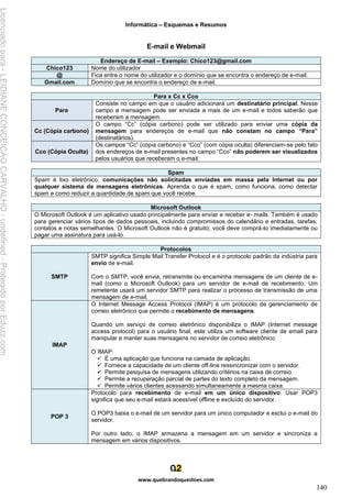 Informática – Esquemas e Resumos
www.quebrandoquestoes.com
140
E-mail e Webmail
Endereço de E-mail – Exemplo: Chico123@gmail.com
Chico123 Nome do utilizador
@ Fica entre o nome do utilizador e o domínio que se encontra o endereço de e-mail.
Gmail.com Domínio que se encontra o endereço de e-mail.
Para x Cc x Cco
Para
Consiste no campo em que o usuário adicionará um destinatário principal. Nesse
campo a mensagem pode ser enviada a mais de um e-mail e todos saberão que
receberam a mensagem.
Cc (Cópia carbono)
O campo “Cc” (cópia carbono) pode ser utilizado para enviar uma cópia da
mensagem para endereços de e-mail que não constam no campo “Para”
(destinatários).
Cco (Cópia Oculta)
Os campos “Cc” (cópia carbono) e “Cco” (com cópia oculta) diferenciam-se pelo fato
dos endereços de e-mail presentes no campo “Cco” não poderem ser visualizados
pelos usuários que receberam o e-mail.
Spam
Spam é lixo eletrônico: comunicações não solicitadas enviadas em massa pela Internet ou por
qualquer sistema de mensagens eletrônicas. Aprenda o que é spam, como funciona, como detectar
spam e como reduzir a quantidade de spam que você recebe.
Microsoft Outlook
O Microsoft Outlook é um aplicativo usado principalmente para enviar e receber e- mails. Também é usado
para gerenciar vários tipos de dados pessoais, incluindo compromissos do calendário e entradas, tarefas,
contatos e notas semelhantes. O Microsoft Outlook não é gratuito; você deve comprá-lo imediatamente ou
pagar uma assinatura para usá-lo.
Protocolos
SMTP
SMTP significa Simple Mail Transfer Protocol e é o protocolo padrão da indústria para
envio de e-mail.
Com o SMTP, você envia, retransmite ou encaminha mensagens de um cliente de e-
mail (como o Microsoft Outlook) para um servidor de e-mail de recebimento. Um
remetente usará um servidor SMTP para realizar o processo de transmissão de uma
mensagem de e-mail.
IMAP
O Internet Message Access Protocol (IMAP) é um protocolo de gerenciamento de
correio eletrônico que permite o recebimento de mensagens.
Quando um serviço de correio eletrônico disponibiliza o IMAP (Internet message
access protocol) para o usuário final, este utiliza um software cliente de email para
manipular e manter suas mensagens no servidor de correio eletrônico.
O IMAP:
✓ É uma aplicação que funciona na camada de aplicação.
✓ Fornece a capacidade de um cliente off-line ressincronizar com o servidor.
✓ Permite pesquisa de mensagens utilizando critérios na caixa de correio.
✓ Permite a recuperação parcial de partes do texto completo da mensagem.
✓ Permite vários clientes acessando simultaneamente a mesma caixa.
POP 3
Protocolo para recebimento de e-mail em um único dispositivo. Usar POP3
significa que seu e-mail estará acessível offline e excluído do servidor.
O POP3 baixa o e-mail de um servidor para um único computador e exclui o e-mail do
servidor.
Por outro lado, o IMAP armazena a mensagem em um servidor e sincroniza a
mensagem em vários dispositivos.
Licenciado
para
-
LEIDIANE
CONCEICAO
CARVALHO
-
undefined
-
Protegido
por
Eduzz.com
 