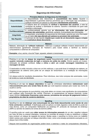 Informática – Esquemas e Resumos
www.quebrandoquestoes.com
142
Segurança da Informação
Princípios Básicos da Segurança da Informação
Disponibilidade
A disponibilidade está relacionada à acessibilidade dos dados. Quando a
disponibilidade é garantida estamos permitindo que a informação seja consultada a
qualquer momento por pessoa ou dispositivo devidamente autorizados.
Autenticidade
O sistema deve ter condições de verificar a identidade dos usuários, e este ter
condições de analisar a identidade do sistema. Garante a identidade de quem está
enviando a informação.
Confidencialidade
A confidencialidade garante que as informações não serão acessadas por
pessoas não autorizadas, garantindo, portanto, a privacidade das informações.
Integridade
A integridade, propriedade da segurança da informação, garante que uma informação
ou um dado não seja alterado por pessoa ou processo não autorizado.
Não Repúdio
O princípio de não repúdio impede que o autor de um documento negue a criação
e a assinatura desse documento.
Malware
Malware, abreviação de “software malicioso”, refere-se a qualquer software invasivo desenvolvido por
cibercriminosos (geralmente chamados de “hackers”) para roubar dados e danificar ou destruir
computadores e sistemas de computador.
Exemplos: vírus, worms, vírus de Trojan, spyware, adware e ransomware.
Phishing
Phishing é um tipo de ataque de engenharia social frequentemente usado para roubar dados do
usuário, incluindo credenciais de login e números de cartão de crédito. Ocorre quando um invasor,
disfarçado de entidade confiável, induz a vítima a abrir um e-mail, mensagem instantânea ou
mensagem de texto.
O destinatário é então induzido a clicar em um link malicioso, o que pode levar à instalação de malware, ao
congelamento do sistema como parte de um ataque de ransomware ou à revelação de informações
confidenciais .
Um ataque pode ter resultados devastadores. Para indivíduos, isso inclui compras não autorizadas, roubo
de fundos ou roubo de identidade.
Pharming
Pharming é um tipo de ataque cibernético no qual os criminosos cibernéticos redirecionam você
intencionalmente para uma versão falsa do site que você esperava acessar para roubar seu nome de
usuário e senha.
Pharming é mais perigoso do que phishing, pois pode afetar um número mais significativo de computadores
sem qualquer ação consciente das vítimas. Pharmers, os perpetradores de ataques pharming, muitas
vezes vitimam instituições financeiras como bancos, provedores de serviços de pagamento online e
proprietários de sites de comércio eletrônico.
Spoofing
Spoofing é o ato de disfarçar uma comunicação de uma fonte desconhecida como sendo de uma
fonte conhecida e confiável. A falsificação pode se aplicar a e-mails, ligações e sites da Web ou pode ser
mais técnica, como um computador falsificando um endereço IP, protocolo de resolução de endereço
(ARP) ou servidor de sistema de nomes de domínio (DNS).
O spoofing pode ser usado para obter acesso às informações pessoais de um alvo, espalhar malware
por meio de links ou anexos infectados, contornar os controles de acesso à rede ou redistribuir o tráfego
para conduzir um ataque de negação de serviço. Muitas vezes, o spoofing é a forma como um malfeitor
obtém acesso para executar um ataque cibernético maior, como uma ameaça persistente avançada ou um
ataque man-in-the-middle .
Ataques bem-sucedidos às organizações podem levar a sistemas e redes de computadores infectados,
Licenciado
para
-
LEIDIANE
CONCEICAO
CARVALHO
-
undefined
-
Protegido
por
Eduzz.com
 