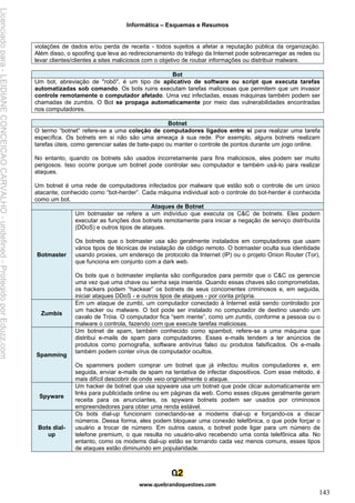 Informática – Esquemas e Resumos
www.quebrandoquestoes.com
143
violações de dados e/ou perda de receita - todos sujeitos a afetar a reputação pública da organização.
Além disso, o spoofing que leva ao redirecionamento do tráfego da Internet pode sobrecarregar as redes ou
levar clientes/clientes a sites maliciosos com o objetivo de roubar informações ou distribuir malware.
Bot
Um bot, abreviação de "robô", é um tipo de aplicativo de software ou script que executa tarefas
automatizadas sob comando. Os bots ruins executam tarefas maliciosas que permitem que um invasor
controle remotamente o computador afetado. Uma vez infectadas, essas máquinas também podem ser
chamadas de zumbis. O Bot se propaga automaticamente por meio das vulnerabilidades encontradas
nos computadores.
Botnet
O termo “botnet” refere-se a uma coleção de computadores ligados entre si para realizar uma tarefa
específica. Os botnets em si não são uma ameaça à sua rede. Por exemplo, alguns botnets realizam
tarefas úteis, como gerenciar salas de bate-papo ou manter o controle de pontos durante um jogo online.
No entanto, quando os botnets são usados incorretamente para fins maliciosos, eles podem ser muito
perigosos. Isso ocorre porque um botnet pode controlar seu computador e também usá-lo para realizar
ataques.
Um botnet é uma rede de computadores infectados por malware que estão sob o controle de um único
atacante, conhecido como “bot-herder”. Cada máquina individual sob o controle do bot-herder é conhecida
como um bot.
Ataques de Botnet
Botmaster
Um botmaster se refere a um indivíduo que executa os C&C de botnets. Eles podem
executar as funções dos botnets remotamente para iniciar a negação de serviço distribuída
(DDoS) e outros tipos de ataques.
Os botnets que o botmaster usa são geralmente instalados em computadores que usam
vários tipos de técnicas de instalação de código remoto. O botmaster oculta sua identidade
usando proxies, um endereço de protocolo da Internet (IP) ou o projeto Onion Router (Tor),
que funciona em conjunto com a dark web.
Os bots que o botmaster implanta são configurados para permitir que o C&C os gerencie
uma vez que uma chave ou senha seja inserida. Quando essas chaves são comprometidas,
os hackers podem “hackear” os botnets de seus concorrentes criminosos e, em seguida,
iniciar ataques DDoS - e outros tipos de ataques - por conta própria.
Zumbis
Em um ataque de zumbi, um computador conectado à Internet está sendo controlado por
um hacker ou malware. O bot pode ser instalado no computador de destino usando um
cavalo de Tróia. O computador fica “sem mente”, como um zumbi, conforme a pessoa ou o
malware o controla, fazendo com que execute tarefas maliciosas.
Spamming
Um botnet de spam, também conhecido como spambot, refere-se a uma máquina que
distribui e-mails de spam para computadores. Esses e-mails tendem a ter anúncios de
produtos como pornografia, software antivírus falso ou produtos falsificados. Os e-mails
também podem conter vírus de computador ocultos.
Os spammers podem comprar um botnet que já infectou muitos computadores e, em
seguida, enviar e-mails de spam na tentativa de infectar dispositivos. Com esse método, é
mais difícil descobrir de onde veio originalmente o ataque.
Spyware
Um hacker de botnet que usa spyware usa um botnet que pode clicar automaticamente em
links para publicidade online ou em páginas da web. Como esses cliques geralmente geram
receita para os anunciantes, os spyware botnets podem ser usados por criminosos
empreendedores para obter uma renda estável.
Bots dial-
up
Os bots dial-up funcionam conectando-se a modems dial-up e forçando-os a discar
números. Dessa forma, eles podem bloquear uma conexão telefônica, o que pode forçar o
usuário a trocar de número. Em outros casos, o botnet pode ligar para um número de
telefone premium, o que resulta no usuário-alvo recebendo uma conta telefônica alta. No
entanto, como os modems dial-up estão se tornando cada vez menos comuns, esses tipos
de ataques estão diminuindo em popularidade.
Licenciado
para
-
LEIDIANE
CONCEICAO
CARVALHO
-
undefined
-
Protegido
por
Eduzz.com
 