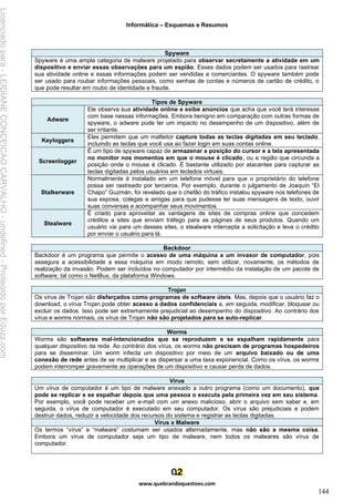 Informática – Esquemas e Resumos
www.quebrandoquestoes.com
144
Spyware
Spyware é uma ampla categoria de malware projetado para observar secretamente a atividade em um
dispositivo e enviar essas observações para um espião. Esses dados podem ser usados para rastrear
sua atividade online e essas informações podem ser vendidas a comerciantes. O spyware também pode
ser usado para roubar informações pessoais, como senhas de contas e números de cartão de crédito, o
que pode resultar em roubo de identidade e fraude.
Tipos de Spyware
Adware
Ele observa sua atividade online e exibe anúncios que acha que você terá interesse
com base nessas informações. Embora benigno em comparação com outras formas de
spyware, o adware pode ter um impacto no desempenho de um dispositivo, além de
ser irritante.
Keyloggers
Eles permitem que um malfeitor capture todas as teclas digitadas em seu teclado,
incluindo as teclas que você usa ao fazer login em suas contas online.
Screenlogger
É um tipo de spyware capaz de armazenar a posição do cursor e a tela apresentada
no monitor nos momentos em que o mouse é clicado, ou a região que circunda a
posição onde o mouse é clicado. É bastante utilizado por atacantes para capturar as
teclas digitadas pelos usuários em teclados virtuais.
Stalkerware
Normalmente é instalado em um telefone móvel para que o proprietário do telefone
possa ser rastreado por terceiros. Por exemplo, durante o julgamento de Joaquín “El
Chapo” Guzmán, foi revelado que o chefão do tráfico instalou spyware nos telefones de
sua esposa, colegas e amigas para que pudesse ler suas mensagens de texto, ouvir
suas conversas e acompanhar seus movimentos.
Stealware
É criado para aproveitar as vantagens de sites de compras online que concedem
créditos a sites que enviam tráfego para as páginas de seus produtos. Quando um
usuário vai para um desses sites, o stealware intercepta a solicitação e leva o crédito
por enviar o usuário para lá.
Backdoor
Backdoor é um programa que permite o acesso de uma máquina a um invasor de computador, pois
assegura a acessibilidade a essa máquina em modo remoto, sem utilizar, novamente, os métodos de
realização da invasão. Podem ser incluídos no computador por intermédio da instalação de um pacote de
software, tal como o NetBus, da plataforma Windows.
Trojan
Os vírus de Trojan são disfarçados como programas de software úteis. Mas, depois que o usuário faz o
download, o vírus Trojan pode obter acesso a dados confidenciais e, em seguida, modificar, bloquear ou
excluir os dados. Isso pode ser extremamente prejudicial ao desempenho do dispositivo. Ao contrário dos
vírus e worms normais, os vírus de Trojan não são projetados para se auto-replicar.
Worms
Worms são softwares mal-intencionados que se reproduzem e se espalham rapidamente para
qualquer dispositivo da rede. Ao contrário dos vírus, os worms não precisam de programas hospedeiros
para se disseminar. Um worm infecta um dispositivo por meio de um arquivo baixado ou de uma
conexão de rede antes de se multiplicar e se dispersar a uma taxa exponencial. Como os vírus, os worms
podem interromper gravemente as operações de um dispositivo e causar perda de dados.
Vírus
Um vírus de computador é um tipo de malware anexado a outro programa (como um documento), que
pode se replicar e se espalhar depois que uma pessoa o executa pela primeira vez em seu sistema.
Por exemplo, você pode receber um e-mail com um anexo malicioso, abrir o arquivo sem saber e, em
seguida, o vírus de computador é executado em seu computador. Os vírus são prejudiciais e podem
destruir dados, reduzir a velocidade dos recursos do sistema e registrar as teclas digitadas.
Vírus x Malware
Os termos “vírus” e “malware” costumam ser usados alternadamente, mas não são a mesma coisa.
Embora um vírus de computador seja um tipo de malware, nem todos os malwares são vírus de
computador.
Licenciado
para
-
LEIDIANE
CONCEICAO
CARVALHO
-
undefined
-
Protegido
por
Eduzz.com
 