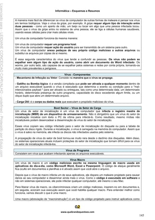 Informática – Esquemas e Resumos
www.quebrandoquestoes.com
145
A maneira mais fácil de diferenciar os vírus de computador de outras formas de malware é pensar nos vírus
em termos biológicos. Veja o vírus da gripe, por exemplo. A gripe requer algum tipo de interação entre
duas pessoas - como um aperto de mão, um beijo ou tocar em algo que uma pessoa infectada tocou.
Assim que o vírus da gripe entra no sistema de uma pessoa, ele se liga a células humanas saudáveis,
usando essas células para criar mais células virais.
Um vírus de computador funciona da mesma maneira:
Um vírus de computador requer um programa host.
Um vírus de computador requer ação do usuário para ser transmitido de um sistema para outro.
Um vírus de computador anexa pedaços de seu próprio código malicioso a outros arquivos ou
substitui os arquivos por cópias de si mesmo.
É essa segunda característica do vírus que tende a confundir as pessoas. Os vírus não podem se
espalhar sem algum tipo de ação do usuário, como abrir um documento do Word infectado. Os
worms, por outro lado, são capazes de se espalhar pelos sistemas e redes por conta própria, tornando-os
muito mais prevalentes e perigosos.
Vírus - Componentes
- Mecanismo de Infecção ou Vetor: Consiste na maneira que o vírus se propaga.
- Gatilho ou Bomba lógica: é a versão compilada que pode ser ativada a qualquer momento dentro de
um arquivo executável quando o vírus é executado que determina o evento ou condição para o "mal-
intencionados payload " para ser ativado ou entregues, tais como uma determinada data, um determinado
horário, determinada presença de outro programa, capacidade do disco excedendo algum limite, ou um
clique duplo que abre um determinado arquivo.
- Carga Útil: é o corpo ou dados reais que executam o propósito malicioso do vírus.
Boot Sector – Vírus de Setor de Carga
Um vírus de setor de inicialização é um vírus de computador que infecta o registro mestre de
inicialização (MBR) de um dispositivo de armazenamento. Não é obrigatório que um vírus do setor de
inicialização inicialize com êxito o PC da vítima para infectá-lo. Como resultado, mesmo mídias não
inicializáveis podem desencadear a disseminação de vírus do setor de inicialização.
Esses vírus copiam seu código infectado para o setor de inicialização do disquete ou para a tabela de
partição do disco rígido. Durante a inicialização, o vírus é carregado na memória do computador. Assim que
o vírus é salvo na memória, ele infecta os discos não infectados usados pelo sistema.
A propagação de vírus do setor de boot tornou-se muito rara desde o declínio dos disquetes. Além disso,
os sistemas operacionais atuais incluem proteções do setor de inicialização que tornam difícil para os vírus
do setor de inicialização infectá-los.
Vírus de Programa
Consistem em vírus que acabam infectando apenas os arquivos executáveis.
Vírus Macro
Um vírus de macro é um código malicioso escrito na mesma linguagem de macro usada em
aplicativos do dia-a-dia, como Microsoft Word, Excel e Powerpoint. O código de ataque geralmente
fica oculto em documentos e planilhas e é ativado assim que você abre o arquivo.
Depois que o vírus de macro infecta um de seus aplicativos, ele dispara um malware projetado para causar
danos ao seu computador e disseminar ainda mais o vírus. Como o código é executado em software e
não em sistemas operacionais, ele pode infectar qualquer computador, até mesmo o seu Mac.
Para liberar vírus de macro, os cibercriminosos criam um código malicioso, inserem-no em documentos e,
em seguida, acionam sua execução assim que você habilita qualquer macro. Para entender melhor como
funciona, vamos discutir o que é uma macro.
Uma macro (abreviação de “macroinstrução”) é um tipo de código projetado para instruir aplicativos como
Licenciado
para
-
LEIDIANE
CONCEICAO
CARVALHO
-
undefined
-
Protegido
por
Eduzz.com
 