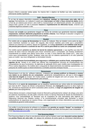 Informática – Esquemas e Resumos
www.quebrandoquestoes.com
146
Excel e Word a executar certas ações. As macros têm o objetivo de facilitar sua vida, acelerando ou
eliminando tarefas repetitivas.
DoS – Denial of Service
É um tipo de ataque cibernético projetado para desativar, desligar ou interromper uma rede, site ou
serviço. Normalmente, um malware é usado para interromper ou inibir o fluxo normal de dados dentro
e fora de um sistema para tornar o alvo inútil ou inacessível por um determinado período. Um exemplo de
ataque DoS: quando um site é acessado massiva e repetidamente de diferentes locais, evitando que
visitantes legítimos acessem o site.
Hoax
Hoaxes são e-mails que geralmente chegam em forma de corrente que geralmente descreve eventos
impossíveis, malware altamente prejudicial ou lendas urbanas. Sua intenção é assustar e enganar os
destinatários e fazer com que encaminhem para amigos.
Rootkit
Os rootkits são as caixas de ferramentas do mundo do malware. Eles se instalam como parte de algum
outro download, backdoor ou worm. Em seguida, eles tomam medidas para evitar que o proprietário
detecte sua presença no sistema. Depois de instalados, os rootkits fornecem a um malfeitor tudo de que
ele precisa para assumir o controle do seu PC e usá-lo para DDoS ou como um computador zumbi.
Os rootkits operam próximo ou dentro do kernel do sistema operacional, o que significa que eles têm
acesso de baixo nível às instruções para iniciar comandos para o computador. Os hackers atualizaram
recentemente os rootkits para atacar novos alvos, ou seja, a nova Internet das Coisas (IoT) , para usar
como seus computadores zumbis. Qualquer coisa que use um sistema operacional é um alvo potencial
para um rootkit - seu novo refrigerador ou termostato incluído.
Os rootkits fornecem funcionalidade para segurança e utilidade para usuários finais, empregadores e
agentes da lei. Veriato é um rootkit que oferece aos empregadores recursos de monitoramento dos
computadores de seus funcionários. As agências de aplicação da lei usam rootkits para investigações em
PCs e outros dispositivos. Os rootkits são a vanguarda do desenvolvimento de sistemas operacionais, e a
pesquisa de rootkits ajuda os desenvolvedores a combater possíveis ameaças futuras.
Ransomware
Ransomware é um tipo de software malicioso (malware) que ameaça publicar ou bloqueia o acesso
aos dados ou ao sistema de um computador, geralmente criptografando-os, até que a vítima pague
uma taxa de resgate ao invasor. Em muitos casos, o pedido de resgate vem com um prazo. Se a vítima
não pagar a tempo, os dados desaparecem para sempre.
WannaCry
WannaCry é um worm de ransomware que se espalhou rapidamente por várias redes de computadores
em maio de 2017. Depois de infectar computadores Windows, ele criptografa arquivos no disco rígido do
PC, tornando-os impossíveis de serem acessados pelos usuários, e exige um pagamento de resgate em
bitcoin para descriptografá-los.
Vários fatores tornaram a disseminação inicial do WannaCry particularmente notável: ele atingiu uma série
de sistemas importantes e de alto perfil, incluindo muitos no Serviço Nacional de Saúde da Grã-Bretanha;
explorou uma vulnerabilidade do Windows que se suspeitava ter sido descoberta pela Agência de
Segurança Nacional dos Estados Unidos; e foi provisoriamente vinculado pela Symantec e outros
pesquisadores de segurança ao Lazarus Group, uma organização de crimes cibernéticos que pode estar
conectada ao governo norte-coreano.
Sniffer
Um sniffer é uma ferramenta de software ou hardware que permite ao usuário “farejar” ou monitorar o
tráfego da Internet em tempo real, capturando todos os dados que fluem de fora para o seu computador.
Fonte: https://www.avast.com/c-sniffer
Port Scanning Attack
Port Scanning Attack ou Scan é uma técnica comum que os hackers usam para descobrir portas abertas
ou pontos fracos em uma rede. Um ataque de varredura de porta ajuda os criminosos cibernéticos a
Licenciado
para
-
LEIDIANE
CONCEICAO
CARVALHO
-
undefined
-
Protegido
por
Eduzz.com
 
