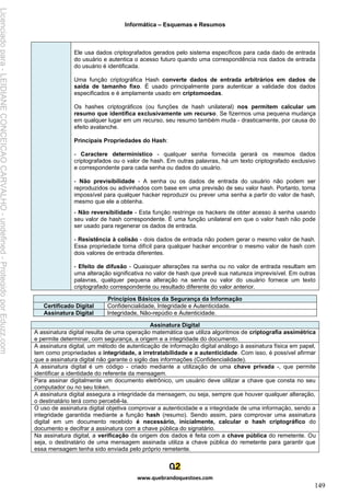 Informática – Esquemas e Resumos
www.quebrandoquestoes.com
149
Ele usa dados criptografados gerados pelo sistema específicos para cada dado de entrada
do usuário e autentica o acesso futuro quando uma correspondência nos dados de entrada
do usuário é identificada.
Uma função criptográfica Hash converte dados de entrada arbitrários em dados de
saída de tamanho fixo. É usado principalmente para autenticar a validade dos dados
especificados e é amplamente usado em criptomoedas.
Os hashes criptográficos (ou funções de hash unilateral) nos permitem calcular um
resumo que identifica exclusivamente um recurso. Se fizermos uma pequena mudança
em qualquer lugar em um recurso, seu resumo também muda - drasticamente, por causa do
efeito avalanche.
Principais Propriedades do Hash:
- Caractere determinístico - qualquer senha fornecida gerará os mesmos dados
criptografados ou o valor de hash. Em outras palavras, há um texto criptografado exclusivo
e correspondente para cada senha ou dados do usuário.
- Não previsibilidade - A senha ou os dados de entrada do usuário não podem ser
reproduzidos ou adivinhados com base em uma previsão de seu valor hash. Portanto, torna
impossível para qualquer hacker reproduzir ou prever uma senha a partir do valor de hash,
mesmo que ele a obtenha.
- Não reversibilidade - Esta função restringe os hackers de obter acesso à senha usando
seu valor de hash correspondente. É uma função unilateral em que o valor hash não pode
ser usado para regenerar os dados de entrada.
- Resistência à colisão - dois dados de entrada não podem gerar o mesmo valor de hash.
Essa propriedade torna difícil para qualquer hacker encontrar o mesmo valor de hash com
dois valores de entrada diferentes.
- Efeito de difusão - Quaisquer alterações na senha ou no valor de entrada resultam em
uma alteração significativa no valor de hash que prevê sua natureza imprevisível. Em outras
palavras, qualquer pequena alteração na senha ou valor do usuário fornece um texto
criptografado correspondente ou resultado diferente do valor anterior.
Princípios Básicos da Segurança da Informação
Certificado Digital Confidencialidade, Integridade e Autenticidade.
Assinatura Digital Integridade, Não-repúdio e Autenticidade.
Assinatura Digital
A assinatura digital resulta de uma operação matemática que utiliza algoritmos de criptografia assimétrica
e permite determinar, com segurança, a origem e a integridade do documento.
A assinatura digital, um método de autenticação de informação digital análogo à assinatura física em papel,
tem como propriedades a integridade, a irretratabilidade e a autenticidade. Com isso, é possível afirmar
que a assinatura digital não garante o sigilo das informações (Confidencialidade).
A assinatura digital é um código - criado mediante a utilização de uma chave privada -, que permite
identificar a identidade do referente da mensagem.
Para assinar digitalmente um documento eletrônico, um usuário deve utilizar a chave que consta no seu
computador ou no seu token.
A assinatura digital assegura a integridade da mensagem, ou seja, sempre que houver qualquer alteração,
o destinatário terá como percebê-la.
O uso de assinatura digital objetiva comprovar a autenticidade e a integridade de uma informação, sendo a
integridade garantida mediante a função hash (resumo). Sendo assim, para comprovar uma assinatura
digital em um documento recebido é necessário, inicialmente, calcular o hash criptográfico do
documento e decifrar a assinatura com a chave pública do signatário.
Na assinatura digital, a verificação da origem dos dados é feita com a chave pública do remetente. Ou
seja, o destinatário de uma mensagem assinada utiliza a chave pública do remetente para garantir que
essa mensagem tenha sido enviada pelo próprio remetente.
Licenciado
para
-
LEIDIANE
CONCEICAO
CARVALHO
-
undefined
-
Protegido
por
Eduzz.com
 