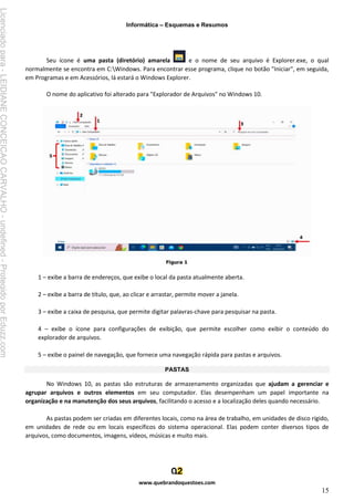 Informática – Esquemas e Resumos
www.quebrandoquestoes.com
15
Seu ícone é uma pasta (diretório) amarela e o nome de seu arquivo é Explorer.exe, o qual
normalmente se encontra em C:Windows. Para encontrar esse programa, clique no botão "Iniciar", em seguida,
em Programas e em Acessórios, lá estará o Windows Explorer.
O nome do aplicativo foi alterado para "Explorador de Arquivos" no Windows 10.
1 – exibe a barra de endereços, que exibe o local da pasta atualmente aberta.
2 – exibe a barra de título, que, ao clicar e arrastar, permite mover a janela.
3 – exibe a caixa de pesquisa, que permite digitar palavras-chave para pesquisar na pasta.
4 – exibe o ícone para configurações de exibição, que permite escolher como exibir o conteúdo do
explorador de arquivos.
5 – exibe o painel de navegação, que fornece uma navegação rápida para pastas e arquivos.
PASTAS
No Windows 10, as pastas são estruturas de armazenamento organizadas que ajudam a gerenciar e
agrupar arquivos e outros elementos em seu computador. Elas desempenham um papel importante na
organização e na manutenção dos seus arquivos, facilitando o acesso e a localização deles quando necessário.
As pastas podem ser criadas em diferentes locais, como na área de trabalho, em unidades de disco rígido,
em unidades de rede ou em locais específicos do sistema operacional. Elas podem conter diversos tipos de
arquivos, como documentos, imagens, vídeos, músicas e muito mais.
Licenciado
para
-
LEIDIANE
CONCEICAO
CARVALHO
-
undefined
-
Protegido
por
Eduzz.com
 