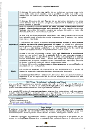 Informática – Esquemas e Resumos
www.quebrandoquestoes.com
152
Os backups diferenciais são mais rápidos do que os backups completos porque muito
menos dados estão sendo copiados. Mas a quantidade de dados que estão sendo
armazenados em backup aumenta com cada backup diferencial até o próximo backup
completo.
Os backups diferenciais são mais flexíveis do que os backups completos, mas ainda
difíceis de fazer mais do que uma vez por dia, especialmente à medida que o próximo
backup completo se aproxima.
Incremental
O backup incremental faz backup apenas dos dados que foram alterados desde o último
backup - seja um backup completo ou incremental. Às vezes, eles são chamados de
"backups incrementais diferenciais", enquanto os backups diferenciais às vezes são
chamados de "backups incrementais cumulativos".
Se você fizer um backup incremental na terça-feira, fará backup apenas dos dados que
foram alterados desde o backup incremental na segunda-feira. O resultado é um backup
muito menor e mais rápido.
A característica dos backups incrementais é quanto menor o intervalo de tempo entre os
backups, menos dados serão armazenados em backup. Na verdade, com software de
backup sofisticado como o Acronis True Image, os backups são tão pequenos e tão rápidos
que você pode fazer backup a cada hora, ou até mais frequentemente, dependendo do
trabalho que você está fazendo e da importância de ter backups atuais.
Embora os backups incrementais forneçam muito mais flexibilidade e granularidade
(tempo entre os backups), eles têm a reputação de levar mais tempo para restaurar
porque o backup deve ser reconstituído a partir do último backup completo e de todos os
backups incrementais desde então. O Acronis True Image usa tecnologia especial de
instantâneo para reconstruir a imagem completa rapidamente para restauração. Isso torna
os backups incrementais muito mais práticos para a empresa média.
Diário
Um backup diário mantém um backup apenas dos arquivos que foram modificados no
mesmo dia em que o backup é feito.
Ele examina as alterações ou modificações de data armazenadas com a entrada de
diretório de cada arquivo para determinar se um arquivo precisa ser copiado.
Esses backups não redefinem o bit de arquivo. Os backups diferenciais ou incrementais que
dependem do bit de arquivo em vez da data de modificação são considerados mais
confiáveis.
VPN (Virtual Private Network ou Rede Privada Virtual)
Uma conexão VPN estabelece uma conexão segura entre você e a Internet. Por meio da VPN, todo o
tráfego de dados é roteado por meio de um túnel virtual criptografado. Isso disfarça seu endereço IP
quando você usa a internet, tornando sua localização invisível para todos.
Uma conexão VPN também é segura contra ataques externos. Isso porque apenas você pode acessar
os dados no túnel criptografado - e ninguém mais pode porque não tem a chave. Uma VPN permite que
você acesse conteúdo restrito regionalmente de qualquer lugar do mundo.
Benefícios de uma Conexão VPN
- Criptografia segura;
- Disfarce do seu paradeiro;
- Transferência segura de dados.
Fonte: https://www.kaspersky.com.br/resource-center/definitions/what-is-a-vpn
Cloud Backup
O backup em nuvem é um serviço no qual os dados e aplicativos nos servidores de uma empresa são
copiados e armazenados em um servidor remoto. As empresas optam por fazer backup na nuvem para
manter os arquivos e dados disponíveis em caso de falha do sistema, interrupção ou desastre natural.
O backup em nuvem para empresas opera copiando e armazenando os arquivos do seu servidor em um
servidor em um local físico diferente. Uma empresa pode fazer backup de alguns ou de todos os arquivos
Licenciado
para
-
LEIDIANE
CONCEICAO
CARVALHO
-
undefined
-
Protegido
por
Eduzz.com
 