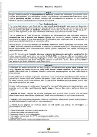 Informática – Esquemas e Resumos
www.quebrandoquestoes.com
156
Plug-in
Plug-in, também chamado de complemento ou extensão, software de computador que adiciona novas
funções a um programa host sem alterar o próprio programa host. Amplamente usados em áudio digital,
vídeo e navegação na Web, os plug-ins permitem que os programadores atualizem um programa host
enquanto mantêm o usuário dentro do ambiente do programa.
Tor – The Onion Router
Tor é uma das maneiras mais fáceis de navegar na web anonimamente. Mas agora que dissemos a
palavra “a”, precisamos colocar um grande asterisco próximo a ela, porque usar o Tor para ocultar suas
atividades online vem com um monte de advertências. Vamos dar uma olhada no que o Tor faz, quem o
usa e, o mais importante, o que o Tor não fará se você estiver procurando se esconder online.
Tor é a abreviação de Onion Router (daí o logotipo) e era inicialmente uma rede mundial de servidores
desenvolvida com a Marinha dos Estados Unidos que permitia às pessoas navegar na Internet
anonimamente. Agora, é uma organização sem fins lucrativos cujo objetivo principal é a pesquisa e o
desenvolvimento de ferramentas de privacidade online.
O Tor é útil para quem deseja manter suas atividades na Internet fora do alcance de anunciantes, ISPs
e sites. Isso inclui pessoas que contornam as restrições de censura em seu país, pessoas que procuram
ocultar seu endereço de IP ou qualquer outra pessoa que não deseja que seus hábitos de navegação
sejam vinculados a eles.
A rede Tor também pode hospedar sites que só podem ser acessados por outros usuários Tor. Em
outras palavras, você agora entrou no mundo da Dark Web, ou sites que não são indexados pelos
rastreadores regulares que você usa para pesquisar animais fofos, coisas para comprar e respostas triviais.
Você pode encontrar de tudo, desde livros grátis a drogas na Dark Web - e pior - desde que você saiba o
URL especial que leva a esses sites. Pisar com cuidado.
Deep Web
A deep web fica abaixo da superfície e é responsável por aproximadamente 90% de todos os sites. Essa
seria a parte de um iceberg sob a água, muito maior do que a teia da superfície. Na verdade, essa web
oculta é tão grande que é impossível descobrir exatamente quantas páginas ou sites estão ativos ao
mesmo tempo.
Continuando com a analogia, os grandes motores de busca poderiam ser considerados como barcos de
pesca que só podem "pegar" sites próximos à superfície. Todo o resto, de periódicos acadêmicos a bancos
de dados privados e mais conteúdo ilícito, está fora de alcance. Essa teia profunda também inclui a parte
que conhecemos como teia negra .
Embora muitos veículos de notícias usem "deep web" e "dark web" alternadamente, grande parte da parte
profunda como um todo é perfeitamente legal e segura. Algumas das maiores partes da deep web
incluem:
- Bancos de dados: coleções de arquivos protegidas tanto públicas como privadas que não estão
conectadas a outras áreas da web, apenas para serem pesquisadas dentro do próprio banco de dados.
- Intranets: redes internas para empresas, governos e instalações educacionais usadas para comunicar e
controlar aspectos de forma privada em suas organizações.
A maioria dessas páginas são mantidas ocultas da web aberta para proteger as informações e a
privacidade do usuário, como:
- Contas financeiras, como bancos e aposentadoria
- Contas de e-mail e mensagens sociais
- Bancos de dados de empresas privadas
- Informações confidenciais do HIPPA, como documentação médica
- Arquivos legais
Fonte: https://www.kaspersky.com/resource-center/threats/deep-web
Licenciado
para
-
LEIDIANE
CONCEICAO
CARVALHO
-
undefined
-
Protegido
por
Eduzz.com
 