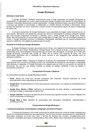 Informática – Esquemas e Resumos
www.quebrandoquestoes.com
158
Google Workspace
Definição e Visão Geral
O Google Workspace, conhecido anteriormente como G Suite, representa uma solução abrangente de
produtividade e colaboração em nuvem, desenvolvida pelo Google. Projetado para atender às necessidades de
empresas, instituições educacionais e outras organizações, o Google Workspace integra uma gama de aplicativos
e serviços que facilitam a comunicação, a colaboração e a gestão eficiente de tarefas e informações. Esses
serviços são baseados na nuvem, permitindo o acesso remoto, armazenamento seguro de dados e colaboração
em tempo real.
A principal característica do Google Workspace é sua capacidade de integrar várias ferramentas em um
único pacote, oferecendo uma plataforma unificada que elimina a necessidade de múltiplos softwares isolados.
Isso inclui serviços amplamente conhecidos e utilizados, como o Gmail, Google Drive, Google Docs, Sheets,
Slides, além de ferramentas de comunicação como Google Meet e Google Chat. Com sua abordagem baseada na
nuvem, o Google Workspace promove a mobilidade e flexibilidade, permitindo que os usuários acessem seus
arquivos e colaborem com colegas de qualquer lugar do mundo.
Evolução do G Suite para Google Workspace
O Google Workspace começou sua jornada como G Suite, uma coleção de ferramentas que inicialmente
incluía aplicativos como Gmail, Google Docs e Google Sheets. Com o passar do tempo, o G Suite expandiu-se,
adicionando novas funcionalidades e ferramentas para se tornar mais abrangente. A transição de G Suite para
Google Workspace, anunciada pelo Google em 2020, não foi apenas uma mudança de nome, mas uma
reformulação significativa com a introdução de novos recursos e uma integração mais profunda entre os
aplicativos existentes.
Esta evolução reflete a resposta do Google às mudanças nas necessidades de trabalho e colaboração,
especialmente com o aumento do trabalho remoto e da necessidade de soluções de comunicação e colaboração
mais eficientes e integradas. O Google Workspace foi projetado para ser mais do que apenas um conjunto de
ferramentas; ele visa ser uma solução completa de espaço de trabalho, facilitando o fluxo de trabalho e
aumentando a eficiência.
Componentes Principais e Objetivos
Os componentes principais do Google Workspace incluem:
➢ Gmail: Serviço de e-mail com recursos avançados para empresas, incluindo endereços de e-mail
personalizados e maior capacidade de armazenamento.
➢ Google Drive: Armazenamento em nuvem para arquivos e documentos, com opções de compartilhamento e
colaboração.
➢ Google Docs, Sheets e Slides: Aplicativos de processamento de texto, planilhas e apresentações que
permitem a edição e colaboração em tempo real.
➢ Google Calendar: Ferramenta de gerenciamento de tempo para agendar reuniões e eventos, integrada com
outros componentes do Workspace.
➢ Google Meet e Chat: Soluções de comunicação para mensagens instantâneas, videochamadas e
conferências online.
Componentes do Google Workspace
1. Gmail para Empresas: Personalização e Integração com Domínio Próprio
O Gmail para Empresas é uma versão aprimorada do popular serviço de e-mail do Google, adaptada para
atender às necessidades específicas das organizações. Uma de suas principais características é a capacidade de
personalizar endereços de e-mail para incluir o domínio da empresa (por exemplo, nome@empresa.com),
reforçando a identidade corporativa e profissionalismo. Além disso, oferece maior capacidade de armazenamento
Licenciado
para
-
LEIDIANE
CONCEICAO
CARVALHO
-
undefined
-
Protegido
por
Eduzz.com
 