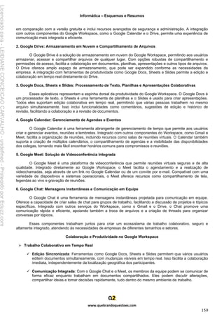 Informática – Esquemas e Resumos
www.quebrandoquestoes.com
159
em comparação com a versão gratuita e inclui recursos avançados de segurança e administração. A integração
com outros componentes do Google Workspace, como o Google Calendar e o Drive, permite uma experiência de
comunicação mais integrada e eficiente.
2. Google Drive: Armazenamento em Nuvem e Compartilhamento de Arquivos
O Google Drive é a solução de armazenamento em nuvem do Google Workspace, permitindo aos usuários
armazenar, acessar e compartilhar arquivos de qualquer lugar. Com opções robustas de compartilhamento e
permissões de acesso, facilita a colaboração em documentos, planilhas, apresentações e outros tipos de arquivos.
O Drive oferece amplo espaço de armazenamento, que pode ser expandido conforme as necessidades da
empresa. A integração com ferramentas de produtividade como Google Docs, Sheets e Slides permite a edição e
colaboração em tempo real diretamente do Drive.
3. Google Docs, Sheets e Slides: Processamento de Texto, Planilhas e Apresentações Colaborativas
Esses aplicativos representam a espinha dorsal da produtividade do Google Workspace. O Google Docs é
um processador de texto, o Sheets é uma ferramenta de planilhas e o Slides é usado para criar apresentações.
Todos eles suportam edição colaborativa em tempo real, permitindo que várias pessoas trabalhem no mesmo
arquivo simultaneamente. Isso inclui funcionalidades como comentários, sugestões de edição e histórico de
revisão, facilitando a colaboração e a revisão de documentos.
4. Google Calendar: Gerenciamento de Agendas e Eventos
O Google Calendar é uma ferramenta abrangente de gerenciamento de tempo que permite aos usuários
criar e gerenciar eventos, reuniões e lembretes. Integrado com outros componentes do Workspace, como Gmail e
Meet, facilita a organização de reuniões, incluindo recursos como salas de reuniões virtuais. O Calendar também
suporta a criação de múltiplos calendários, o compartilhamento de agendas e a visibilidade das disponibilidades
dos colegas, tornando mais fácil encontrar horários comuns para compromissos e reuniões.
5. Google Meet: Solução de Videoconferência Integrada
O Google Meet é uma plataforma de videoconferência que permite reuniões virtuais seguras e de alta
qualidade. Integrado diretamente ao Google Workspace, o Meet facilita o agendamento e a realização de
videochamadas, seja através de um link no Google Calendar ou de um convite por e-mail. Compatível com uma
variedade de dispositivos e sistemas operacionais, o Meet oferece recursos como compartilhamento de tela,
legendas ao vivo e gravação de reuniões.
6. Google Chat: Mensagens Instantâneas e Comunicação em Equipe
O Google Chat é uma ferramenta de mensagens instantâneas projetada para comunicação em equipe.
Oferece a capacidade de criar salas de chat para grupos de trabalho, facilitando a discussão de projetos e tópicos
específicos. Integrado com outros serviços do Workspace, como o Gmail e o Drive, o Chat promove uma
comunicação rápida e eficiente, apoiando também a troca de arquivos e a criação de threads para organizar
conversas por tópicos.
Esses componentes trabalham juntos para criar um ecossistema de trabalho colaborativo, seguro e
altamente integrado, atendendo às necessidades de empresas de diferentes tamanhos e setores.
Colaboração e Produtividade no Google Workspace
➢ Trabalho Colaborativo em Tempo Real
✓ Edição Sincronizada: Ferramentas como Google Docs, Sheets e Slides permitem que vários usuários
editem documentos simultaneamente, com mudanças visíveis em tempo real. Isso facilita a colaboração
imediata, independentemente da localização geográfica dos participantes.
✓ Comunicação Integrada: Com o Google Chat e o Meet, os membros da equipe podem se comunicar de
forma eficaz enquanto trabalham em documentos compartilhados. Eles podem discutir alterações,
compartilhar ideias e tomar decisões rapidamente, tudo dentro do mesmo ambiente de trabalho.
Licenciado
para
-
LEIDIANE
CONCEICAO
CARVALHO
-
undefined
-
Protegido
por
Eduzz.com
 