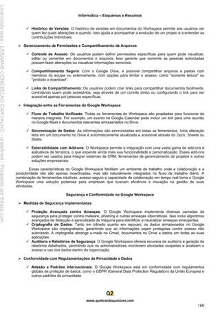 Informática – Esquemas e Resumos
www.quebrandoquestoes.com
160
✓ Histórico de Versões: O histórico de versões em documentos do Workspace permite aos usuários ver
quem fez quais alterações e quando. Isso ajuda a acompanhar a evolução de um projeto e a entender as
contribuições individuais.
➢ Gerenciamento de Permissões e Compartilhamento de Arquivos
✓ Controle de Acesso: Os usuários podem definir permissões específicas para quem pode visualizar,
editar ou comentar em documentos e arquivos. Isso garante que somente as pessoas autorizadas
possam fazer alterações ou visualizar informações sensíveis.
✓ Compartilhamento Seguro: Com o Google Drive, é possível compartilhar arquivos e pastas com
membros da equipe ou externamente, com opções para limitar o acesso, como "somente leitura" ou
"proibido o download".
✓ Links de Compartilhamento: Os usuários podem criar links para compartilhar documentos facilmente,
controlando quem pode acessá-los, seja através de um convite direto ou configurando o link para ser
acessível apenas por pessoas específicas.
➢ Integração entre as Ferramentas do Google Workspace
✓ Fluxo de Trabalho Unificado: Todas as ferramentas do Workspace são projetadas para funcionar de
maneira integrada. Por exemplo, um evento no Google Calendar pode incluir um link para uma reunião
no Google Meet e documentos relevantes armazenados no Drive.
✓ Sincronização de Dados: As informações são sincronizadas em todas as ferramentas. Uma alteração
feita em um documento no Drive é automaticamente atualizada e acessível através do Docs, Sheets ou
Slides.
✓ Extensibilidade com Add-ons: O Workspace permite a integração com uma vasta gama de add-ons e
aplicativos de terceiros, o que expande ainda mais sua funcionalidade e personalização. Esses add-ons
podem ser usados para integrar sistemas de CRM, ferramentas de gerenciamento de projetos e outras
soluções empresariais.
Essas características do Google Workspace facilitam um ambiente de trabalho onde a colaboração e a
produtividade não são apenas incentivadas, mas são naturalmente integradas no fluxo de trabalho diário. A
combinação de ferramentas intuitivas, acesso seguro e capacidade de colaboração em tempo real torna o Google
Workspace uma solução poderosa para empresas que buscam eficiência e inovação na gestão de suas
atividades.
Segurança e Conformidade no Google Workspace
➢ Medidas de Segurança Implementadas
✓ Proteção Avançada contra Ameaças: O Google Workspace implementa diversas camadas de
segurança para proteger contra malware, phishing e outras ameaças cibernéticas. Isso inclui algoritmos
avançados de detecção e aprendizado de máquina para identificar e neutralizar ameaças emergentes.
✓ Criptografia de Dados: Tanto em trânsito quanto em repouso, os dados armazenados no Google
Workspace são criptografados, garantindo que as informações sejam protegidas contra acesso não
autorizado. A criptografia abrange e-mails no Gmail, documentos no Drive e dados em todas as suas
aplicações.
✓ Auditoria e Relatórios de Segurança: O Google Workspace oferece recursos de auditoria e geração de
relatórios detalhados, permitindo que os administradores monitorem atividades suspeitas e analisem o
acesso e uso dos dados dentro da organização.
➢ Conformidade com Regulamentações de Privacidade e Dados
✓ Adesão a Padrões Internacionais: O Google Workspace está em conformidade com regulamentos
globais de proteção de dados, como o GDPR (General Data Protection Regulation) da União Europeia e
outros padrões de privacidade.
Licenciado
para
-
LEIDIANE
CONCEICAO
CARVALHO
-
undefined
-
Protegido
por
Eduzz.com
 