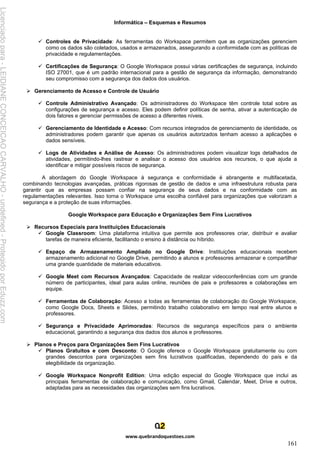 Informática – Esquemas e Resumos
www.quebrandoquestoes.com
161
✓ Controles de Privacidade: As ferramentas do Workspace permitem que as organizações gerenciem
como os dados são coletados, usados e armazenados, assegurando a conformidade com as políticas de
privacidade e regulamentações.
✓ Certificações de Segurança: O Google Workspace possui várias certificações de segurança, incluindo
ISO 27001, que é um padrão internacional para a gestão de segurança da informação, demonstrando
seu compromisso com a segurança dos dados dos usuários.
➢ Gerenciamento de Acesso e Controle de Usuário
✓ Controle Administrativo Avançado: Os administradores do Workspace têm controle total sobre as
configurações de segurança e acesso. Eles podem definir políticas de senha, ativar a autenticação de
dois fatores e gerenciar permissões de acesso a diferentes níveis.
✓ Gerenciamento de Identidade e Acesso: Com recursos integrados de gerenciamento de identidade, os
administradores podem garantir que apenas os usuários autorizados tenham acesso a aplicações e
dados sensíveis.
✓ Logs de Atividades e Análise de Acesso: Os administradores podem visualizar logs detalhados de
atividades, permitindo-lhes rastrear e analisar o acesso dos usuários aos recursos, o que ajuda a
identificar e mitigar possíveis riscos de segurança.
A abordagem do Google Workspace à segurança e conformidade é abrangente e multifacetada,
combinando tecnologias avançadas, práticas rigorosas de gestão de dados e uma infraestrutura robusta para
garantir que as empresas possam confiar na segurança de seus dados e na conformidade com as
regulamentações relevantes. Isso torna o Workspace uma escolha confiável para organizações que valorizam a
segurança e a proteção de suas informações.
Google Workspace para Educação e Organizações Sem Fins Lucrativos
➢ Recursos Especiais para Instituições Educacionais
✓ Google Classroom: Uma plataforma intuitiva que permite aos professores criar, distribuir e avaliar
tarefas de maneira eficiente, facilitando o ensino à distância ou híbrido.
✓ Espaço de Armazenamento Ampliado no Google Drive: Instituições educacionais recebem
armazenamento adicional no Google Drive, permitindo a alunos e professores armazenar e compartilhar
uma grande quantidade de materiais educativos.
✓ Google Meet com Recursos Avançados: Capacidade de realizar videoconferências com um grande
número de participantes, ideal para aulas online, reuniões de pais e professores e colaborações em
equipe.
✓ Ferramentas de Colaboração: Acesso a todas as ferramentas de colaboração do Google Workspace,
como Google Docs, Sheets e Slides, permitindo trabalho colaborativo em tempo real entre alunos e
professores.
✓ Segurança e Privacidade Aprimoradas: Recursos de segurança específicos para o ambiente
educacional, garantindo a segurança dos dados dos alunos e professores.
➢ Planos e Preços para Organizações Sem Fins Lucrativos
✓ Planos Gratuitos e com Desconto: O Google oferece o Google Workspace gratuitamente ou com
grandes descontos para organizações sem fins lucrativos qualificadas, dependendo do país e da
elegibilidade da organização.
✓ Google Workspace Nonprofit Edition: Uma edição especial do Google Workspace que inclui as
principais ferramentas de colaboração e comunicação, como Gmail, Calendar, Meet, Drive e outros,
adaptadas para as necessidades das organizações sem fins lucrativos.
Licenciado
para
-
LEIDIANE
CONCEICAO
CARVALHO
-
undefined
-
Protegido
por
Eduzz.com
 