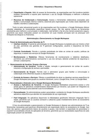 Informática – Esquemas e Resumos
www.quebrandoquestoes.com
162
✓ Capacitação e Suporte: Além do acesso às ferramentas, as organizações sem fins lucrativos também
recebem treinamento e suporte para maximizar o uso do Google Workspace e melhorar a eficiência
operacional.
✓ Recursos de Colaboração e Comunicação: Acesso a ferramentas colaborativas avançadas para
facilitar a comunicação interna e externa, essencial para organizações que muitas vezes dependem de
trabalho voluntário e colaborações.
Tanto no setor educacional quanto no de organizações sem fins lucrativos, o Google Workspace oferece
soluções adaptadas às necessidades específicas desses grupos. Ele não apenas fornece as ferramentas
necessárias para melhorar a comunicação e colaboração, mas também o faz de uma maneira acessível e segura,
garantindo que essas instituições possam se concentrar em suas missões principais sem se preocupar com
limitações tecnológicas ou financeiras.
Administração e Gerenciamento no Google Workspace
➢ Painel de Administração para Gerentes de TI
✓ Interface Intuitiva: O painel de administração do Google Workspace é projetado para ser intuitivo e fácil
de usar, permitindo aos gerentes de TI gerenciar configurações, usuários e dispositivos de forma
eficiente.
✓ Controle Centralizado: Permite o controle centralizado de todas as contas de usuário, políticas de
segurança, e acesso aos serviços do Google Workspace.
✓ Monitoramento e Relatórios: Oferece ferramentas de monitoramento e relatórios detalhados,
permitindo aos administradores acompanhar o uso dos serviços, detectar problemas de segurança e
otimizar o desempenho.
➢ Gerenciamento de Usuários, Grupos e Serviços
✓ Administração de Usuários: Facilita a adição, remoção e gerenciamento de contas de usuário,
incluindo a configuração de senhas e permissões.
✓ Gerenciamento de Grupos: Permite criar e administrar grupos para facilitar a comunicação e
colaboração entre diferentes equipes ou departamentos.
✓ Controle de Acesso a Serviços: Oferece a possibilidade de ativar ou desativar serviços específicos do
Google Workspace para grupos ou usuários individuais, como o Google Drive, Gmail, ou Google Meet.
➢ Personalização e Extensão com o Google Workspace Marketplace
✓ Acesso a Aplicativos de Terceiros: O Google Workspace Marketplace proporciona acesso a uma
ampla gama de aplicativos complementares desenvolvidos por terceiros, que podem ser integrados ao
Google Workspace para estender suas funcionalidades.
✓ Personalização: Os administradores podem personalizar o ambiente do Google Workspace escolhendo
aplicativos específicos que atendam às necessidades de sua organização.
✓ Fácil Integração: Os aplicativos disponíveis no Marketplace geralmente oferecem integração fácil e
rápida, permitindo que os usuários comecem a utilizá-los quase imediatamente dentro do ecossistema
do Google Workspace.
O foco da administração e gerenciamento no Google Workspace é oferecer aos administradores de TI as
ferramentas necessárias para gerenciar eficientemente sua organização dentro do ecossistema do Google. Isso
inclui não apenas o gerenciamento básico de usuários e grupos, mas também a capacidade de personalizar e
expandir funcionalidades através de aplicações de terceiros, garantindo que as necessidades específicas de cada
organização possam ser atendidas.
Licenciado
para
-
LEIDIANE
CONCEICAO
CARVALHO
-
undefined
-
Protegido
por
Eduzz.com
 