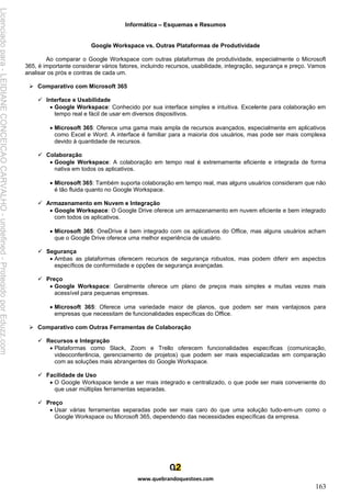 Informática – Esquemas e Resumos
www.quebrandoquestoes.com
163
Google Workspace vs. Outras Plataformas de Produtividade
Ao comparar o Google Workspace com outras plataformas de produtividade, especialmente o Microsoft
365, é importante considerar vários fatores, incluindo recursos, usabilidade, integração, segurança e preço. Vamos
analisar os prós e contras de cada um.
➢ Comparativo com Microsoft 365
✓ Interface e Usabilidade
• Google Workspace: Conhecido por sua interface simples e intuitiva. Excelente para colaboração em
tempo real e fácil de usar em diversos dispositivos.
• Microsoft 365: Oferece uma gama mais ampla de recursos avançados, especialmente em aplicativos
como Excel e Word. A interface é familiar para a maioria dos usuários, mas pode ser mais complexa
devido à quantidade de recursos.
✓ Colaboração
• Google Workspace: A colaboração em tempo real é extremamente eficiente e integrada de forma
nativa em todos os aplicativos.
• Microsoft 365: Também suporta colaboração em tempo real, mas alguns usuários consideram que não
é tão fluida quanto no Google Workspace.
✓ Armazenamento em Nuvem e Integração
• Google Workspace: O Google Drive oferece um armazenamento em nuvem eficiente e bem integrado
com todos os aplicativos.
• Microsoft 365: OneDrive é bem integrado com os aplicativos do Office, mas alguns usuários acham
que o Google Drive oferece uma melhor experiência de usuário.
✓ Segurança
• Ambas as plataformas oferecem recursos de segurança robustos, mas podem diferir em aspectos
específicos de conformidade e opções de segurança avançadas.
✓ Preço
• Google Workspace: Geralmente oferece um plano de preços mais simples e muitas vezes mais
acessível para pequenas empresas.
• Microsoft 365: Oferece uma variedade maior de planos, que podem ser mais vantajosos para
empresas que necessitam de funcionalidades específicas do Office.
➢ Comparativo com Outras Ferramentas de Colaboração
✓ Recursos e Integração
• Plataformas como Slack, Zoom e Trello oferecem funcionalidades específicas (comunicação,
videoconferência, gerenciamento de projetos) que podem ser mais especializadas em comparação
com as soluções mais abrangentes do Google Workspace.
✓ Facilidade de Uso
• O Google Workspace tende a ser mais integrado e centralizado, o que pode ser mais conveniente do
que usar múltiplas ferramentas separadas.
✓ Preço
• Usar várias ferramentas separadas pode ser mais caro do que uma solução tudo-em-um como o
Google Workspace ou Microsoft 365, dependendo das necessidades específicas da empresa.
Licenciado
para
-
LEIDIANE
CONCEICAO
CARVALHO
-
undefined
-
Protegido
por
Eduzz.com
 