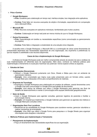 Informática – Esquemas e Resumos
www.quebrandoquestoes.com
164
➢ Prós e Contras
✓ Google Workspace
• Prós: Excelente para colaboração em tempo real, interface simples, boa integração entre aplicativos.
• Contras: Pode faltar em recursos avançados de edição e formatação, especialmente em comparação
com o Microsoft Office.
✓ Microsoft 365
• Prós: Recursos avançados em aplicativos individuais, familiaridade para muitos usuários.
• Contras: Colaboração em tempo real pode ser menos intuitiva do que no Google Workspace.
✓ Outras Ferramentas
• Prós: Especialização em tarefas ou necessidades específicas (como comunicação ou gerenciamento
de projetos).
• Contras: Pode faltar a integração e simplicidade de uma solução única integrada.
A escolha entre o Google Workspace, o Microsoft 365 ou a combinação de várias outras ferramentas de
produtividade dependerá das necessidades específicas de uma organização, seu orçamento e preferências no
que diz respeito à usabilidade e aos recursos disponíveis.
Casos de Uso e Implementação do Google Workspace
A eficácia do Google Workspace pode ser melhor compreendida através de estudos de caso e análises de
suas implementações em diferentes tipos de organizações. Além disso, conhecer as melhores práticas para
implementação e treinamento é crucial para maximizar seu potencial. Vamos explorar ambos os aspectos.
➢ Estudos de Caso
✓ Organizações Educacionais
• Utilizam o Google Classroom juntamente com Docs, Sheets e Slides para criar um ambiente de
aprendizado interativo.
• Exemplo: Uma universidade que migrou suas aulas presenciais para um formato online, usando
Google Meet para videoaulas e Drive para compartilhamento de materiais.
✓ Empresas de Tecnologia
• Empregam o Google Workspace para colaboração em projetos de software, usando ferramentas como
o Google Chat para comunicação e o Google Drive para gestão de documentos.
• Exemplo: Uma startup de software que utiliza o Google Workspace para gerenciar seu fluxo de
trabalho de desenvolvimento e manter a comunicação entre equipes distribuídas geograficamente.
✓ Setor de Saúde
• Usam o Google Workspace para agendar consultas, gerenciar registros de pacientes e facilitar a
comunicação interna.
• Exemplo: Um hospital que implementou o Google Calendar para gerenciar as agendas dos médicos e
o Google Meet para consultas online.
✓ Organizações Sem Fins Lucrativos
• Beneficiam-se da versatilidade do Google Workspace para coordenar eventos, gerenciar voluntários e
realizar campanhas de arrecadação.
• Exemplo: Uma ONG que utiliza o Google Forms para pesquisas e o Google Sheets para organizar
informações sobre doações e voluntários.
➢ Melhores Práticas para Implementação e Treinamento
✓ Planejamento da Implementação
• Faça um levantamento das necessidades específicas da sua organização.
Licenciado
para
-
LEIDIANE
CONCEICAO
CARVALHO
-
undefined
-
Protegido
por
Eduzz.com
 