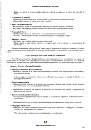 Informática – Esquemas e Resumos
www.quebrandoquestoes.com
165
• Elabore um plano de implementação detalhado, incluindo cronogramas e etapas de migração de
dados.
✓ Treinamento de Usuários
• Ofereça sessões de treinamento para familiarizar os usuários com as novas ferramentas.
• Disponibilize materiais de apoio, como guias e tutoriais.
✓ Apoio e Suporte Contínuos
• Mantenha uma equipe de suporte técnico acessível para resolver dúvidas e problemas.
• Encoraje o feedback dos usuários para aprimorar a utilização contínua das ferramentas.
✓ Adaptação Cultural
• Enfatize a importância da colaboração e compartilhamento de informações.
• Promova a adoção das ferramentas através de exemplos e liderança pelo exemplo.
✓ Avaliação e Ajustes
• Monitore o uso e eficácia das ferramentas regularmente.
• Esteja aberto a fazer ajustes conforme necessário para melhor atender às necessidades da
organização.
Seguindo esses passos, as organizações podem garantir uma transição suave para o Google Workspace
e aproveitar ao máximo suas capacidades de aprimorar a colaboração, a produtividade e a comunicação interna e
externa.
Futuro do Google Workspace: Inovações e Tendências
À medida que avançamos, o Google Workspace está se posicionando não apenas como uma solução de
produtividade, mas também como uma plataforma central para o futuro do trabalho. Aqui está uma visão detalhada
das inovações recentes e futuras, além das tendências de trabalho remoto e seu impacto no Google Workspace.
➢ Inovações Recentes e Futuras Atualizações
✓ Inteligência Artificial e Machine Learning
• Integração crescente de AI para automação de tarefas rotineiras, como o agendamento de reuniões e a
organização de e-mails.
• Implementação de assistentes virtuais mais sofisticados para ajudar na gestão de tarefas e na
priorização de atividades.
✓ Segurança Aprimorada
• Desenvolvimento contínuo de protocolos de segurança robustos para proteger dados sensíveis,
especialmente em um ambiente de trabalho híbrido.
• Ferramentas avançadas de detecção e prevenção de ameaças para manter a integridade das
informações dos usuários.
✓ Experiência de Usuário Customizável
• Maior personalização do Workspace para atender às necessidades específicas de diferentes setores e
organizações.
• Interfaces intuitivas que se adaptam ao estilo de trabalho de cada usuário, melhorando a eficiência.
✓ Integrações e Extensões
• Expansão do Google Workspace Marketplace com mais aplicativos e integrações, facilitando a
conexão com outras plataformas e serviços.
• APIs mais robustas para desenvolvimento de soluções personalizadas.
Licenciado
para
-
LEIDIANE
CONCEICAO
CARVALHO
-
undefined
-
Protegido
por
Eduzz.com
 
