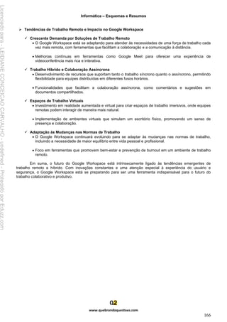 Informática – Esquemas e Resumos
www.quebrandoquestoes.com
166
➢ Tendências de Trabalho Remoto e Impacto no Google Workspace
✓ Crescente Demanda por Soluções de Trabalho Remoto
• O Google Workspace está se adaptando para atender às necessidades de uma força de trabalho cada
vez mais remota, com ferramentas que facilitam a colaboração e a comunicação à distância.
• Melhorias contínuas em ferramentas como Google Meet para oferecer uma experiência de
videoconferência mais rica e interativa.
✓ Trabalho Híbrido e Colaboração Assíncrona
• Desenvolvimento de recursos que suportam tanto o trabalho síncrono quanto o assíncrono, permitindo
flexibilidade para equipes distribuídas em diferentes fusos horários.
• Funcionalidades que facilitam a colaboração assíncrona, como comentários e sugestões em
documentos compartilhados.
✓ Espaços de Trabalho Virtuais
• Investimento em realidade aumentada e virtual para criar espaços de trabalho imersivos, onde equipes
remotas podem interagir de maneira mais natural.
• Implementação de ambientes virtuais que simulam um escritório físico, promovendo um senso de
presença e colaboração.
✓ Adaptação às Mudanças nas Normas de Trabalho
• O Google Workspace continuará evoluindo para se adaptar às mudanças nas normas de trabalho,
incluindo a necessidade de maior equilíbrio entre vida pessoal e profissional.
• Foco em ferramentas que promovem bem-estar e prevenção de burnout em um ambiente de trabalho
remoto.
Em suma, o futuro do Google Workspace está intrinsecamente ligado às tendências emergentes de
trabalho remoto e híbrido. Com inovações constantes e uma atenção especial à experiência do usuário e
segurança, o Google Workspace está se preparando para ser uma ferramenta indispensável para o futuro do
trabalho colaborativo e produtivo.
Licenciado
para
-
LEIDIANE
CONCEICAO
CARVALHO
-
undefined
-
Protegido
por
Eduzz.com
 