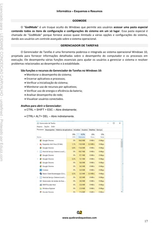 Informática – Esquemas e Resumos
www.quebrandoquestoes.com
17
GODMODE
O "GodMode" é um truque oculto do Windows que permite aos usuários acessar uma pasta especial
contendo todos os itens de configuração e configurações do sistema em um só lugar. Essa pasta especial é
chamada de "GodMode" porque fornece acesso quase ilimitado a várias opções e configurações do sistema,
dando aos usuários um controle avançado sobre o sistema operacional.
GERENCIADOR DE TAREFAS
O Gerenciador de Tarefas é uma ferramenta poderosa e integrada ao sistema operacional Windows 10,
projetada para fornecer informações detalhadas sobre o desempenho do computador e os processos em
execução. Ele desempenha várias funções essenciais para ajudar os usuários a gerenciar o sistema e resolver
problemas relacionados ao desempenho e à estabilidade.
São funções e recursos do Gerenciador de Tarefas no Windows 10:
• Monitorar o desempenho do sistema;
• Encerrar aplicativos e processos;
• Verificar a inicialização do sistema;
• Monitorar uso de recursos por aplicativos;
• Verificar uso de energia e eficiência da bateria;
• Analisar desempenho de rede;
• Visualizar usuários conectados.
Atalhos para abrir o Gerenciador:
• CTRL + SHIFT + ESC – Abre diretamente;
• CTRL+ ALT+ DEL – Abre indiretamente.
Licenciado
para
-
LEIDIANE
CONCEICAO
CARVALHO
-
undefined
-
Protegido
por
Eduzz.com
 