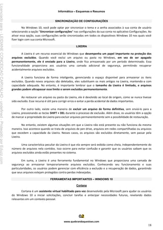 Informática – Esquemas e Resumos
www.quebrandoquestoes.com
18
SINCRONIZAÇÃO DE CONFIGURAÇÕES
No Windows 10, você pode optar por sincronizar o tema e a senha associados à sua conta de usuário
selecionando a opção "Sincronizar configurações" nas configurações da sua conta no aplicativo Configurações. Ao
ativar essa opção, suas configurações serão sincronizadas em todos os dispositivos Windows 10 nos quais você
fizer login com sua conta Microsoft.
LIXEIRA
A Lixeira é um recurso essencial do Windows que desempenha um papel importante na proteção dos
arquivos excluídos. Quando você exclui um arquivo ou pasta no Windows, em vez de ser apagado
permanentemente, ele é enviado para a Lixeira, onde fica armazenado por um período determinado. Essa
funcionalidade proporciona aos usuários uma camada adicional de segurança, permitindo recuperar
acidentalmente arquivos excluídos.
A Lixeira funciona de forma inteligente, gerenciando o espaço disponível para armazenar os itens
excluídos. Quando novos arquivos são deletados, eles substituem os mais antigos na Lixeira, mantendo-a com
capacidade adequada. No entanto, é importante lembrar que o tamanho da Lixeira é limitado, e arquivos
grandes podem ultrapassar esse limite e serem excluídos permanentemente.
Ao restaurar um arquivo ou pasta da Lixeira, ele é devolvido ao local de origem, como se nunca tivesse
sido excluído. Esse recurso é útil para corrigir erros e evitar a perda acidental de dados importantes.
Por outro lado, existe uma maneira de excluir um arquivo de forma definitiva, sem enviá-lo para a
Lixeira, pressionando as teclas SHIFT + DEL durante o processo de exclusão. Além disso, os usuários têm a opção
de marcar a propriedade da Lixeira para excluir arquivos permanentemente sem a possibilidade de restauração.
No entanto, existem algumas situações em que a Lixeira não está presente ou não funciona da mesma
maneira. Isso acontece quando se trata de arquivos de pen drive, arquivos em redes compartilhadas ou arquivos
que excedem a capacidade da Lixeira. Nesses casos, os arquivos são excluídos diretamente, sem passar pela
Lixeira.
Uma característica peculiar da Lixeira é que ela sempre será exibida como cheia, independentemente do
número de arquivos nela contidos. Isso ocorre para evitar confusão e garantir que os usuários saibam que os
arquivos excluídos ainda estão presentes no sistema.
Em suma, a Lixeira é uma ferramenta fundamental no Windows que proporciona uma camada de
segurança ao armazenar temporariamente arquivos excluídos. Conhecendo seu funcionamento e suas
particularidades, os usuários podem gerenciar com eficiência a exclusão e a recuperação de dados, garantindo
que seus arquivos estejam protegidos contra perdas indesejadas.
FERRAMENTAS IMPORTANTES – WINDOWS 10
Cortana
Cortana é um assistente virtual habilitado para voz desenvolvido pela Microsoft para ajudar os usuários
do Windows 10 a iniciar solicitações, concluir tarefas e antecipar necessidades futuras, revelando dados
relevantes em um contexto pessoal.
Licenciado
para
-
LEIDIANE
CONCEICAO
CARVALHO
-
undefined
-
Protegido
por
Eduzz.com
 