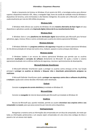 Informática – Esquemas e Resumos
www.quebrandoquestoes.com
19
Desde o lançamento da Cortana no Windows 10 em janeiro de 2015, a tecnologia evoluiu para oferecer
suporte a dispositivos Android e iOS , Xbox, o navegador Edge, fones de ouvido de realidade mista do Windows e
dispositivos de terceiros, como termostatos e alto-falantes inteligentes. De acordo com a Microsoft, a Cortana é
usada atualmente por mais de 148 milhões de pessoas.
Windows Hello
O Windows Hello oferece aos usuários do Windows 10 uma maneira alternativa de fazer logon em seus
dispositivos e aplicativos usando uma impressão digital, leitura de íris ou reconhecimento facial.
Windows Store
A Windows Store é uma plataforma de distribuição digital desenvolvida pela Microsoft para fornecer
aplicativos, jogos, músicas, filmes e outros conteúdos para usuários do sistema operacional Windows.
Windows Defender
O Windows Defender é o programa antivírus e de segurança integrado ao sistema operacional Windows
10. Ele oferece proteção em tempo real contra vírus, malware, spyware e outras ameaças cibernéticas.
Windows Update
O Windows Update é um recurso do sistema operacional Windows que permite que os usuários
obtenham atualizações e correções de software diretamente da Microsoft. Ele ajuda a manter o sistema
operacional atualizado com as últimas melhorias de segurança, recursos e aprimoramentos de desempenho.
Microsoft Defender SmartScreen
O Microsoft Defender SmartScreen ajuda a proteger os usuários contra ameaças on-line. Sua função
principal é proteger os usuários ao detectar e bloquear sites e downloads potencialmente perigosos ou
maliciosos.
O Microsoft Defender SmartScreen ajuda a proteger sua segurança contra sites e softwares de phishing
e malware e ajuda você a tomar decisões informadas sobre downloads.
Outlook
Consiste no programa de correio eletrônico já instalado no Windows 10.
Microsoft Edge
Consiste no navegador de internet desenvolvido pela Microsoft e já instalado no Windows 10.
OneDrive
Recurso da Microsoft que, quando instalado, permite ao usuário sincronizar seus arquivos entre o seu
computador e a nuvem, para que possa acessá-los por meio de outros dispositivos.
Desfragmentação
Reorganizar a maneira como as informações são armazenadas em um disco de computador, de modo que
todas as informações pertencentes a um arquivo sejam armazenadas em uma única área contígua do disco e
passem a ter um acesso mais rápido.
Licenciado
para
-
LEIDIANE
CONCEICAO
CARVALHO
-
undefined
-
Protegido
por
Eduzz.com
 