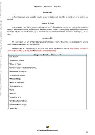 Informática – Esquemas e Resumos
www.quebrandoquestoes.com
20
Formatação
A formatação de uma unidade excluirá todos os dados nela contidos e criará um novo sistema de
arquivos.
Limpeza de Disco
A Limpeza de Disco é uma ferramenta integrada no Windows 10 que permite aos usuários liberar espaço
em disco removendo arquivos desnecessários e temporários do sistema. Esses arquivos podem incluir arquivos de
instalação antigos, arquivos temporários da Internet, arquivos de log do sistema, miniaturas de imagens e muito
mais.
Arquivos ZIP
Os arquivos ZIP são um formato de arquivo comprimido amplamente utilizado para compactar e agrupar
vários arquivos e pastas em um único arquivo.
No Windows 10, para compactar arquivos basta seguir os seguintes passos: Selecione os arquivos →
Clique no botão DIREITO do mouse → Enviar para pasta compactada.
Programas Padrões – Windows 10
✓3D Builder,
✓Assistência Rápida,
✓Bloco de Notas,
✓Conexão de área de trabalho remota,
✓Ferramenta de captura,
✓Gravador de passos,
✓Microsoft Edge,
✓Mapa de caracteres,
✓Math Input Panel,
✓Paint,
✓Print 3D,
✓Visualizar XPS,
✓Windows Fax and Scan,
✓Windows Media Player,
✓WordPad.
Licenciado
para
-
LEIDIANE
CONCEICAO
CARVALHO
-
undefined
-
Protegido
por
Eduzz.com
 