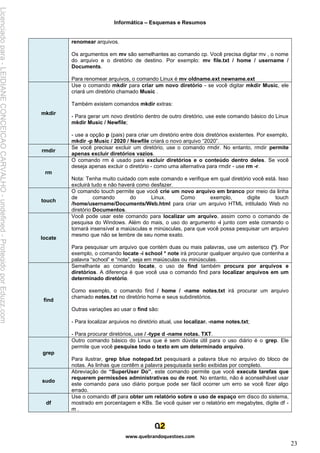 Informática – Esquemas e Resumos
www.quebrandoquestoes.com
23
renomear arquivos.
Os argumentos em mv são semelhantes ao comando cp. Você precisa digitar mv , o nome
do arquivo e o diretório de destino. Por exemplo: mv file.txt / home / username /
Documents.
Para renomear arquivos, o comando Linux é mv oldname.ext newname.ext
mkdir
Use o comando mkdir para criar um novo diretório - se você digitar mkdir Music, ele
criará um diretório chamado Music .
Também existem comandos mkdir extras:
- Para gerar um novo diretório dentro de outro diretório, use este comando básico do Linux
mkdir Music / Newfile;
- use a opção p (pais) para criar um diretório entre dois diretórios existentes. Por exemplo,
mkdir -p Music / 2020 / Newfile criará o novo arquivo “2020”.
rmdir
Se você precisar excluir um diretório, use o comando rmdir. No entanto, rmdir permite
apenas excluir diretórios vazios.
rm
O comando rm é usado para excluir diretórios e o conteúdo dentro deles. Se você
deseja apenas excluir o diretório - como uma alternativa para rmdir - use rm -r.
Nota: Tenha muito cuidado com este comando e verifique em qual diretório você está. Isso
excluirá tudo e não haverá como desfazer.
touch
O comando touch permite que você crie um novo arquivo em branco por meio da linha
de comando do Linux. Como exemplo, digite touch
/home/username/Documents/Web.html para criar um arquivo HTML intitulado Web no
diretório Documentos.
locate
Você pode usar este comando para localizar um arquivo, assim como o comando de
pesquisa do Windows. Além do mais, o uso do argumento -i junto com este comando o
tornará insensível a maiúsculas e minúsculas, para que você possa pesquisar um arquivo
mesmo que não se lembre de seu nome exato.
Para pesquisar um arquivo que contém duas ou mais palavras, use um asterisco (*). Por
exemplo, o comando locate -i school * note irá procurar qualquer arquivo que contenha a
palavra “school” e “note”, seja em maiúsculas ou minúsculas.
find
Semelhante ao comando locate, o uso de find também procura por arquivos e
diretórios. A diferença é que você usa o comando find para localizar arquivos em um
determinado diretório.
Como exemplo, o comando find / home / -name notes.txt irá procurar um arquivo
chamado notes.txt no diretório home e seus subdiretórios.
Outras variações ao usar o find são:
- Para localizar arquivos no diretório atual, use localizar. -name notes.txt;
- Para procurar diretórios, use / -type d -name notas. TXT.
grep
Outro comando básico do Linux que é sem dúvida útil para o uso diário é o grep. Ele
permite que você pesquise todo o texto em um determinado arquivo.
Para ilustrar, grep blue notepad.txt pesquisará a palavra blue no arquivo do bloco de
notas. As linhas que contêm a palavra pesquisada serão exibidas por completo.
sudo
Abreviação de “SuperUser Do”, este comando permite que você execute tarefas que
requerem permissões administrativas ou de root. No entanto, não é aconselhável usar
este comando para uso diário porque pode ser fácil ocorrer um erro se você fizer algo
errado.
df
Use o comando df para obter um relatório sobre o uso de espaço em disco do sistema,
mostrado em porcentagem e KBs. Se você quiser ver o relatório em megabytes, digite df -
m .
Licenciado
para
-
LEIDIANE
CONCEICAO
CARVALHO
-
undefined
-
Protegido
por
Eduzz.com
 