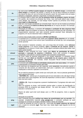 Informática – Esquemas e Resumos
www.quebrandoquestoes.com
24
du
Se você quiser verificar quanto espaço um arquivo ou diretório ocupa, o comando du
(Disk Usage) é a resposta. No entanto, o resumo do uso do disco mostrará os números
dos blocos do disco em vez do formato de tamanho usual. Se você quiser vê-lo em bytes,
kilobytes e megabytes, adicione o argumento -h à linha de comando.
head
O comando head é usado para ver as primeiras linhas de qualquer arquivo de texto.
Por padrão, ele mostrará as primeiras dez linhas, mas você pode alterar esse número
como desejar. Por exemplo, se você deseja mostrar apenas as primeiras cinco linhas,
digite head -n 5 filename.ext.
tail
Este tem uma função semelhante ao comando head, mas em vez de mostrar as primeiras
linhas, o comando tail exibirá as últimas dez linhas de um arquivo de texto. Por exemplo,
tail -n filename.ext.
diff
Abreviação de diferença, o comando diff compara o conteúdo de dois arquivos linha
por linha. Depois de analisar os arquivos, ele produzirá as linhas que não coincidem. Os
programadores costumam usar esse comando quando precisam fazer alterações no
programa, em vez de reescrever todo o código-fonte.
A forma mais simples deste comando é diff file1.ext file2.ext
tar
O comando tar é o comando mais usado para arquivar vários arquivos em um tarball -
um formato de arquivo Linux comum que é semelhante ao formato zip, com compactação
sendo opcional.
Este comando é bastante complexo, com uma longa lista de funções, como adicionar
novos arquivos a um arquivo existente, listar o conteúdo de um arquivo, extrair o
conteúdo de um arquivo e muito mais. Confira alguns exemplos práticos para saber mais
sobre outras funções.
chmod
chmod é outro comando do Linux, usado para alterar as permissões de leitura,
gravação e execução de arquivos e diretórios. Como este comando é bastante
complicado, você pode ler o tutorial completo para executá-lo corretamente.
chown
No Linux, todos os arquivos pertencem a um usuário específico. O comando chown
permite que você altere ou transfira a propriedade de um arquivo para o nome de
usuário especificado. Por exemplo, chown linuxuser2 file.ext tornará linuxuser2 o
proprietário do file.ext .
jobs
O comando jobs exibirá todas as atividades atuais junto com seus status. Um trabalho
é basicamente um processo iniciado pelo shell.
kill
Se você tiver um programa que não responde, pode encerrá-lo manualmente usando o
comando kill. Ele enviará um determinado sinal para o aplicativo com comportamento
inadequado e instruirá o aplicativo a se encerrar.
Há um total de sessenta e quatro sinais que você pode usar, mas as pessoas geralmente
usam apenas dois sinais:
- SIGTERM (15) - solicita que um programa pare de ser executado e dá a ele algum tempo
para salvar todo o seu progresso. Se você não especificar o sinal ao inserir o comando kill,
este sinal será usado.
- SIGKILL (9) - força os programas a pararem imediatamente. O progresso não salvo será
perdido.
Além de conhecer os sinais, você também precisa saber o número de identificação do
processo (PID) do programa que deseja eliminar . Se você não souber o PID, basta
executar o comando ps ux .
Depois de saber qual sinal você deseja usar e o PID do programa, insira a seguinte
sintaxe:
kill [opção de sinal] PID.
ping
Use o comando ping para verificar seu status de conectividade com um servidor. Por
exemplo, simplesmente inserindo ping google.com, o comando verificará se você
consegue se conectar ao Google e também medirá o tempo de resposta.
wget
A linha de comando do Linux é muito útil - você pode até baixar arquivos da internet
com a ajuda do comando wget. Para fazer isso, basta digitar wget seguido do link de
download.
Licenciado
para
-
LEIDIANE
CONCEICAO
CARVALHO
-
undefined
-
Protegido
por
Eduzz.com
 