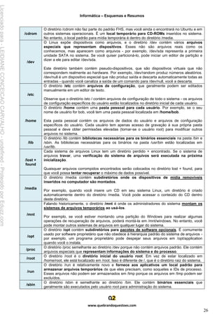 Informática – Esquemas e Resumos
www.quebrandoquestoes.com
26
/cdrom
O diretório /cdrom não faz parte do padrão FHS, mas você ainda o encontrará no Ubuntu e em
outros sistemas operacionais. É um local temporário para CD-ROMs inseridos no sistema.
No entanto, o local padrão para mídia temporária é dentro do diretório /media.
/dev
O Linux expõe dispositivos como arquivos, e o diretório /dev contém vários arquivos
especiais que representam dispositivos. Esses não são arquivos reais como os
conhecemos, mas aparecem como arquivos - por exemplo, /dev/sda representa a primeira
unidade SATA no sistema. Se você quiser particioná-lo, pode iniciar um editor de partição e
dizer a ele para editar /dev/sda.
Este diretório também contém pseudo-dispositivos, que são dispositivos virtuais que não
correspondem realmente ao hardware. Por exemplo, /dev/random produz números aleatórios.
/dev/null é um dispositivo especial que não produz saída e descarta automaticamente todas as
entradas - quando você canaliza a saída de um comando para /dev/null, você a descarta.
/etc
O diretório /etc contém arquivos de configuração, que geralmente podem ser editados
manualmente em um editor de texto.
Observe que o diretório /etc / contém arquivos de configuração de todo o sistema - os arquivos
de configuração específicos do usuário estão localizados no diretório inicial de cada usuário.
/home
O diretório /home contém uma pasta pessoal para cada usuário. Por exemplo, se o seu
nome de usuário for bob, você tem uma pasta pessoal localizada em /home/bob.
Esta pasta pessoal contém os arquivos de dados do usuário e arquivos de configuração
específicos do usuário. Cada usuário tem apenas acesso de gravação à sua própria pasta
pessoal e deve obter permissões elevadas (tornar-se o usuário root) para modificar outros
arquivos no sistema.
/lib
O diretório /lib contém bibliotecas necessárias para os binários essenciais na pasta /bin e
/sbin. As bibliotecas necessárias para os binários na pasta /usr/bin estão localizadas em
/usr/lib.
/lost +
found
Cada sistema de arquivos Linux tem um diretório perdido + encontrado. Se o sistema de
arquivos travar, uma verificação do sistema de arquivos será executada na próxima
inicialização.
Quaisquer arquivos corrompidos encontrados serão colocados no diretório lost + found, para
que você possa tentar recuperar o máximo de dados possível.
/media
O diretório /media contém subdiretórios onde os dispositivos de mídia removíveis
inseridos no computador são montados.
Por exemplo, quando você insere um CD em seu sistema Linux, um diretório é criado
automaticamente dentro do diretório /media. Você pode acessar o conteúdo do CD dentro
deste diretório.
/mnt
Falando historicamente, o diretório /mnt é onde os administradores do sistema montam os
sistemas de arquivos temporários ao usá-los.
Por exemplo, se você estiver montando uma partição do Windows para realizar algumas
operações de recuperação de arquivos, poderá montá-la em /mnt/windows. No entanto, você
pode montar outros sistemas de arquivos em qualquer lugar do sistema.
/opt
O diretório /opt contém subdiretórios para pacotes de software opcionais. É comumente
usado por software proprietário que não obedece à hierarquia padrão do sistema de arquivos -
por exemplo, um programa proprietário pode despejar seus arquivos em /opt/application
quando você o instala.
/proc
O diretório /proc semelhante ao diretório /dev porque não contém arquivos padrão. Ele contém
arquivos especiais que representam informações do sistema e do processo.
/root
O diretório /root é o diretório inicial do usuário root. Em vez de estar localizado em
/home/root, ele está localizado em /root. Isso é diferente de /, que é o diretório raiz do sistema.
/run
O diretório /run é relativamente novo e fornece aos aplicativos um local padrão para
armazenar arquivos temporários de que eles precisam, como soquetes e IDs de processo.
Esses arquivos não podem ser armazenados em /tmp porque os arquivos em /tmp podem ser
excluídos.
/sbin
O diretório /sbin é semelhante ao diretório /bin. Ele contém binários essenciais que
geralmente são executados pelo usuário root para administração do sistema.
Licenciado
para
-
LEIDIANE
CONCEICAO
CARVALHO
-
undefined
-
Protegido
por
Eduzz.com
 