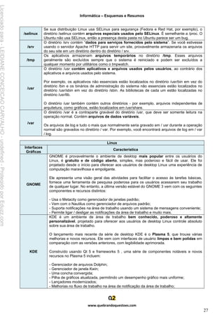 Informática – Esquemas e Resumos
www.quebrandoquestoes.com
27
/selinux
Se sua distribuição Linux usa SELinux para segurança (Fedora e Red Hat, por exemplo), o
diretório /selinux contém arquivos especiais usados pelo SELinux. É semelhante a /proc. O
Ubuntu não usa SELinux, então a presença desta pasta no Ubuntu parece ser um bug.
/srv
O diretório /srv contém “dados para serviços fornecidos pelo sistema”. Se você estivesse
usando o servidor Apache HTTP para servir um site, provavelmente armazenaria os arquivos
do seu site em um diretório dentro do diretório / srv.
/tmp
Os aplicativos armazenam arquivos temporários no diretório /tmp. Esses arquivos
geralmente são excluídos sempre que o sistema é reiniciado e podem ser excluídos a
qualquer momento por utilitários como o tmpwatch.
/usr
O diretório /usr contém aplicativos e arquivos usados pelos usuários, ao contrário dos
aplicativos e arquivos usados pelo sistema.
Por exemplo, os aplicativos não essenciais estão localizados no diretório /usr/bin em vez do
diretório /bin e os binários de administração do sistema não essenciais estão localizados no
diretório /usr/sbin em vez do diretório /sbin. As bibliotecas de cada um estão localizadas no
diretório /usr/lib.
O diretório /usr também contém outros diretórios - por exemplo, arquivos independentes de
arquitetura, como gráficos, estão localizados em /usr/share.
/var
O diretório /var é a contraparte gravável do diretório /usr, que deve ser somente leitura na
operação normal. Contém arquivos de dados variáveis.
Os arquivos de log e tudo o mais que normalmente seria gravado em / usr durante a operação
normal são gravados no diretório / var. Por exemplo, você encontrará arquivos de log em / var
/ log.
Linux
Interfaces
Gráficas
Característica
GNOME
GNOME é provavelmente o ambiente de desktop mais popular entre os usuários do
Linux, é gratuito e de código aberto, simples, mas poderoso e fácil de usar. Ele foi
projetado desde o início para oferecer aos usuários de desktop Linux uma experiência de
computação maravilhosa e empolgante.
Ele apresenta uma visão geral das atividades para facilitar o acesso às tarefas básicas,
fornece uma ferramenta de pesquisa poderosa para os usuários acessarem seu trabalho
de qualquer lugar. No entanto, a última versão estável do GNOME 3 vem com os seguintes
componentes e recursos distintos:
- Usa o Metacity como gerenciador de janelas padrão;
- Vem com o Nautilus como gerenciador de arquivos padrão;
- Suporta notificações na área de trabalho usando um sistema de mensagens conveniente;
- Permite ligar / desligar as notificações da área de trabalho e muito mais.
KDE
KDE é um ambiente de área de trabalho bem conhecido, poderoso e altamente
personalizável, projetado para oferecer aos usuários de desktop Linux controle absoluto
sobre sua área de trabalho.
O lançamento mais recente da série de desktop KDE é o Plasma 5, que trouxe várias
melhorias e novos recursos. Ele vem com interfaces de usuário limpas e bem polidas em
comparação com as versões anteriores, com legibilidade aprimorada.
Construído usando Qt 5 e frameworks 5 , uma série de componentes notáveis e novos
recursos no Plasma 5 incluem:
- Gerenciador de arquivos Dolphin;
- Gerenciador de janela Kwin;
- Uma concha convergida;
- Pilha de gráficos atualizada, permitindo um desempenho gráfico mais uniforme;
- Lançadores modernizados;
- Melhorias no fluxo de trabalho na área de notificação da área de trabalho;
Licenciado
para
-
LEIDIANE
CONCEICAO
CARVALHO
-
undefined
-
Protegido
por
Eduzz.com
 