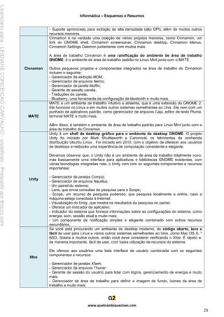 Informática – Esquemas e Resumos
www.quebrandoquestoes.com
28
- Suporte aprimorado para exibição de alta densidade (alto DPI), além de muitos outros
recursos menores.
Cinnamon
Cinnamon é na verdade uma coleção de vários projetos menores, como Cinnamon, um
fork do GNOME shell, Cinnamon screensaver, Cinnamon desktop, Cinnamon Menus,
Cinnamon Settings Daemon juntamente com muitos mais.
A área de trabalho Cinnamon é uma ramificação do ambiente de área de trabalho
GNOME, é o ambiente de área de trabalho padrão no Linux Mint junto com o MATE .
Outros pequenos projetos e componentes integrados na área de trabalho do Cinnamon
incluem o seguinte:
- Gerenciador de exibição MDM;
- Gerenciador de arquivos Nemo;
- Gerenciador de janela Muffin;
- Gerente de sessão canela;
- Traduções de canela;
- Blueberry, uma ferramenta de configuração de bluetooth e muito mais.
MATE
MATE é um ambiente de trabalho intuitivo e atraente, que é uma extensão do GNOME 2.
Ele funciona no Linux e em muitos outros sistemas semelhantes ao Unix. Ele vem com um
punhado de aplicativos padrão, como gerenciador de arquivos Caja, editor de texto Pluma,
terminal MATE e muito mais.
Além disso, é também o ambiente de área de trabalho padrão para Linux Mint junto com a
área de trabalho do Cinnamon.
Unity
Unity é um shell de desktop gráfico para o ambiente de desktop GNOME. O projeto
Unity foi iniciado por Mark Shuttleworth e Canonical, os fabricantes da conhecida
distribuição Ubuntu Linux . Foi iniciado em 2010, com o objetivo de oferecer aos usuários
de desktops e netbooks uma experiência de computação consistente e elegante.
Devemos observar que, o Unity não é um ambiente de área de trabalho totalmente novo,
mas basicamente uma interface para aplicativos e bibliotecas GNOME existentes, com
várias tecnologias integradas nele, o Unity vem com os seguintes componentes e recursos
importantes:
- Gerenciador de janelas Compiz;
- Gerenciador de arquivos Nautilus;
- Um painel do sistema;
- Lens, que envia consultas de pesquisa para o Scope;
- Scope, um recurso de pesquisa poderoso, que pesquisa localmente e online, caso a
máquina esteja conectada à Internet;
- Visualização do Unity, que mostra os resultados da pesquisa no painel;
- Oferece um indicador de aplicativo;
- Indicador do sistema que fornece informações sobre as configurações do sistema, como
energia, som, sessão atual e muito mais;
- Um componente de notificação simples e elegante combinado com outros recursos
secundários.
Xfce
Se você está procurando um ambiente de desktop moderno, de código aberto, leve e
fácil de usar para Linux e vários outros sistemas semelhantes ao Unix, como Mac OS X, *
BSD, Solaris e muitos outros, então você deve considerar verificando o Xfce. É rápido e,
de maneira importante, fácil de usar, com baixa utilização de recursos do sistema.
Ele oferece aos usuários uma bela interface de usuário combinada com os seguintes
componentes e recursos:
- Gerenciador de janelas Xfwm;
- Gerenciador de arquivos Thunar;
- Gerente de sessão do usuário para lidar com logins, gerenciamento de energia e muito
mais;
- Gerenciador de área de trabalho para definir a imagem de fundo, ícones da área de
trabalho e muito mais;
Licenciado
para
-
LEIDIANE
CONCEICAO
CARVALHO
-
undefined
-
Protegido
por
Eduzz.com
 