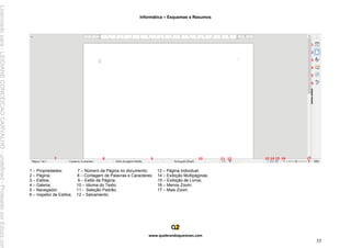 Informática – Esquemas e Resumos
www.quebrandoquestoes.com
35
1 – Propriedades; 7 – Número da Página no documento; 13 – Página Individual;
2 – Página; 8 – Contagem de Palavras e Caracteres; 14 – Exibição Multipáginas;
3 – Estilos; 9 – Estilo de Página; 15 – Exibição de Livros;
4 – Galeria; 10 – Idioma do Texto; 16 – Menos Zoom;
5 – Navegador; 11 - Seleção Padrão; 17 – Mais Zoom.
6 – Inspetor de Estilos; 12 – Salvamento;
Licenciado
para
-
LEIDIANE
CONCEICAO
CARVALHO
-
undefined
-
Protegido
por
Eduzz.com
 