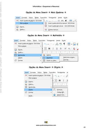 Informática – Esquemas e Resumos
www.quebrandoquestoes.com
40
Opções do Menu Inserir → Mais Quebras →
Opções do Menu Inserir → Multimídia →
Opções do Menu Inserir → Objeto →
Licenciado
para
-
LEIDIANE
CONCEICAO
CARVALHO
-
undefined
-
Protegido
por
Eduzz.com
 