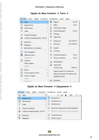 Informática – Esquemas e Resumos
www.quebrandoquestoes.com
44
Opções do Menu Formatar → Texto →
Opções do Menu Formatar → Espaçamento →
Licenciado
para
-
LEIDIANE
CONCEICAO
CARVALHO
-
undefined
-
Protegido
por
Eduzz.com
 