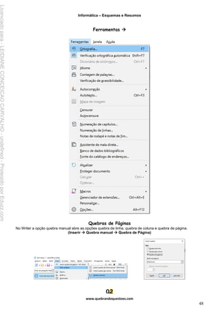 Informática – Esquemas e Resumos
www.quebrandoquestoes.com
48
Ferramentas →
Quebras de Páginas
No Writer a opção quebra manual abre as opções quebra de linha, quebra de coluna e quebra de página.
(Inserir → Quebra manual → Quebra de Página)
Licenciado
para
-
LEIDIANE
CONCEICAO
CARVALHO
-
undefined
-
Protegido
por
Eduzz.com
 