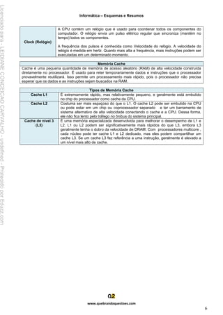 Informática – Esquemas e Resumos
www.quebrandoquestoes.com
6
Clock (Relógio)
A CPU contém um relógio que é usado para coordenar todos os componentes do
computador. O relógio envia um pulso elétrico regular que sincroniza (mantém no
tempo) todos os componentes.
A frequência dos pulsos é conhecida como Velocidade do relógio. A velocidade do
relógio é medida em hertz. Quanto mais alta a frequência, mais instruções podem ser
executadas em um determinado momento.
Memória Cache
Cache é uma pequena quantidade de memória de acesso aleatório (RAM) de alta velocidade construída
diretamente no processador. É usado para reter temporariamente dados e instruções que o processador
provavelmente reutilizará. Isso permite um processamento mais rápido, pois o processador não precisa
esperar que os dados e as instruções sejam buscados na RAM.
Tipos de Memória Cache
Cache L1 É extremamente rápido, mas relativamente pequeno, e geralmente está embutido
no chip do processador como cache da CPU.
Cache L2 Costuma ser mais espaçoso do que o L1. O cache L2 pode ser embutido na CPU
ou pode estar em um chip ou coprocessador separado e ter um barramento de
sistema alternativo de alta velocidade conectando o cache e a CPU. Dessa forma,
ele não fica lento pelo tráfego no ônibus do sistema principal.
Cache de nível 3
(L3)
É uma memória especializada desenvolvida para melhorar o desempenho de L1 e
L2. L1 ou L2 podem ser significativamente mais rápidos do que L3, embora L3
geralmente tenha o dobro da velocidade de DRAM. Com processadores multicore ,
cada núcleo pode ter cache L1 e L2 dedicado, mas eles podem compartilhar um
cache L3. Se um cache L3 faz referência a uma instrução, geralmente é elevado a
um nível mais alto de cache.
Licenciado
para
-
LEIDIANE
CONCEICAO
CARVALHO
-
undefined
-
Protegido
por
Eduzz.com
 