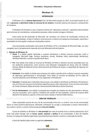 Informática – Esquemas e Resumos
www.quebrandoquestoes.com
7
Windows 10
INTRODUÇÃO
O Windows 10 é o Sistema Operacional (S.O.) da Microsoft lançado em 2015. A principal função de um
S.O. é gerenciar e administrar todos os recursos de um sistema, incluindo sistemas de arquivos e componentes
de hardware.
O Windows 10 introduziu o que a empresa chamou de “aplicativos universais”, aplicativos desenvolvidos
para funcionar em smartphones, computadores pessoais, vídeo consoles de jogos e HoloLens.
Como parte do SO atualizado da Microsoft, ele introduziu um sistema de atualizações contínuas de
recursos e funcionalidades. A ideia é melhorar continuamente o sistema com pequenas atualizações, reduzindo a
quantidade de interrupções criadas por atualizações maiores.
Uma das grandes atualizações como parte do Windows 10 foi a introdução do Microsoft Edge, um novo
navegador que é completamente separado do muito difamado Internet Explorer.
➢ Edições do Windows 10:
✓ Home: É a edição padrão destinada a usuários domésticos e oferece recursos essenciais, como o
navegador Microsoft Edge, Cortana (assistente virtual), Windows Hello (autenticação biométrica),
Windows Defender e acesso à loja Microsoft Store.
✓ Pro: Esta edição inclui todos os recursos do Windows 10 Home e adiciona recursos avançados para uso
em ambientes profissionais. Inclui recursos como BitLocker (criptografia de disco), Área de Trabalho
Remota, Modo de Máquina Virtual, Gerenciamento de Políticas de Grupo e a capacidade de ingressar em
um domínio.
✓ Enterprise: Essa edição é voltada para empresas de médio e grande porte e oferece recursos avançados
de segurança, gerenciamento e virtualização. Inclui todos os recursos do Windows 10 Pro, além de
recursos adicionais como Windows To Go, AppLocker e DirectAccess.
✓ Education: Projetada para instituições educacionais, essa edição é semelhante ao Windows 10 Enterprise,
mas com foco em recursos e ferramentas específicas para o setor educacional. Inclui recursos como Setas
de Tempo de Exame, Modo de Escola e Gerenciamento AAD (Azure Active Directory).
✓ Pro for Workstations: Essa edição é projetada para estações de trabalho de alto desempenho e oferece
recursos avançados, como suporte a hardware de servidor de alta qualidade, sistema de arquivos ReFS
(Resilient File System) e suporte a CPUs com vários núcleos e memória RAM extensa.
ÁREA DE TRABALHO
Todo computador precisa de uma via de comunicação entre ele e o usuário. Essa via de comunicação
básica se chama Sistema Operacional. Utilizando o Windows 10, ao ligar o computador e acessar informando o
seu usuário e senha, o usuário é direcionado para área de trabalho.
A área de trabalho no Windows é a tela principal que você vê quando inicia o sistema operacional. Ela é
onde você pode interagir com os ícones, pastas, arquivos e atalhos do seu computador. A área de trabalho
fornece um espaço de trabalho organizado e personalizável para facilitar o acesso e a execução de tarefas.
A área de trabalho pode conter os seguintes elementos:
Licenciado
para
-
LEIDIANE
CONCEICAO
CARVALHO
-
undefined
-
Protegido
por
Eduzz.com
 