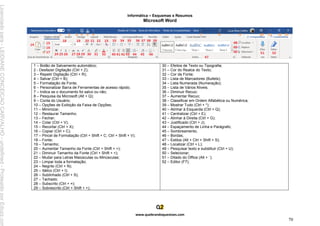 Informática – Esquemas e Resumos
www.quebrandoquestoes.com
70
Microsoft Word
1 – Botão de Salvamento automático;
2 - Desfazer Digitação (Ctrl + Z);
3 – Repetir Digitação (Ctrl + R);
4 – Salvar (Ctrl + B);
5 – Formatação de Fonte;
6 – Personalizar Barra de Ferramentas de acesso rápido;
7 – Indica se o documento foi salvo ou não;
8 – Pesquisa da Microsoft (Alt + Q);
9 – Conta do Usuário;
10 – Opções de Exibição da Faixa de Opções;
11 – Minimizar;
12 – Restaurar Tamanho;
13 – Fechar;
14 – Colar (Ctrl + V);
15 – Recortar (Ctrl + X);
16 – Copiar (Ctrl + C);
17 – Pincel de Formatação (Ctrl + Shift + C; Ctrl + Shift + V);
18 – Fonte;
19 – Tamanho;
20 – Aumentar Tamanho da Fonte (Ctrl + Shift + >);
21 – Diminuir Tamanho da Fonte (Ctrl + Shift + <);
22 – Mudar para Letras Maiúsculas ou Minúsculas;
23 – Limpar toda a formatação;
24 – Negrito (Ctrl + N);
25 – Itálico (Ctrl + I);
26 – Sublinhado (Ctrl + S);
27 – Tachado;
28 – Subscrito (Ctrl + =);
29 – Sobrescrito (Ctrl + Shift + +);
30 – Efeitos de Texto ou Tipografia;
31 – Cor do Realce do Texto;
32 – Cor da Fonte;
33 – Lista de Marcadores (Bullets);
34 – Lista Numerada (Numeração);
35 – Lista de Vários Níveis;
36 – Diminuir Recuo;
37 – Aumentar Recuo;
38 – Classificar em Ordem Alfabética ou Numérica;
39 – Mostrar Tudo (Ctrl + *);
40 – Alinhar à Esquerda (Ctrl + Q);
41 – Centralizar (Ctrl + E);
42 – Alinhar à Direita (Ctrl + G);
43 – Justificado (Ctrl + J);
44 – Espaçamento de Linha e Parágrafo;
45 – Sombreamento;
46 – Bordas;
47 – Estilos (Alt + Ctrl + Shift + S);
48 – Localizar (Ctrl + L);
49 – Pesquisar texto e substituir (Ctrl + U);
50 – Selecionar;
51 – Ditado do Office (Alt + `);
52 – Editor (F7);
Licenciado
para
-
LEIDIANE
CONCEICAO
CARVALHO
-
undefined
-
Protegido
por
Eduzz.com
 