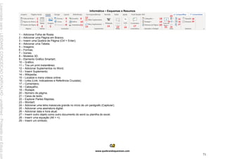 Informática – Esquemas e Resumos
www.quebrandoquestoes.com
71
1 – Adicionar Folha de Rosta;
2 – Adicionar uma Página em Branco;
3 – Inserir uma Quebra de Página (Ctrl + Enter);
4 – Adicionar uma Tabela;
5 – Imagens;
6 – Formas;
7 – Ícones;
8 – Modelos 3D;
9 – Elemento Gráfico Smartart;
10 – Gráfico;
11 – Tira um print instantâneo;
12 – Adicionar Suplementos no Word;
13 – Inserir Suplemento;
14 – Wikipedia;
15 – Localize e insira vídeos online;
16 – Links (Link; Indicadores e Referência Cruzada);
17 – Comentário;
18 – Cabeçalho;
19 – Rodapé;
20 – Número de página;
21 – Caixa de texto;
22 – Explorar Partes Rápidas;
23 – Wordart;
24 – Adicionar uma letra maiúscula grande no início de um parágrafo (Capitular);
25 – Adicionar uma assinatura digital;
26 – Adicionar data e hora atual;
27 – Inserir outro objeto como outro documento do word ou planilha do excel;
28 – Inserir uma equação (Alt + =);
29 – Inserir um símbolo;
Licenciado
para
-
LEIDIANE
CONCEICAO
CARVALHO
-
undefined
-
Protegido
por
Eduzz.com
 