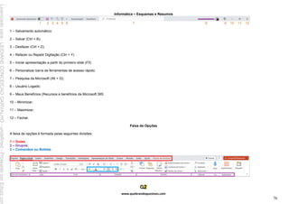 Informática – Esquemas e Resumos
www.quebrandoquestoes.com
76
1 2 3 4 5 6 7 8 9 10 11 12
1 – Salvamento automático;
2 – Salvar (Ctrl + B);
3 – Desfazer (Ctrl + Z);
4 – Refazer ou Repetir Digitação (Ctrl + Y)
5 – Iniciar apresentação a partir do primeiro slide (F5)
6 – Personalizar barra de ferramentas de acesso rápido;
7 – Pesquisa da Microsoft (Alt + G);
8 – Usuário Logado;
9 – Meus Benefícios (Recursos e benefícios da Microsoft 365;
10 – Minimizar;
11 – Maximizar;
12 – Fechar.
Faixa de Opções
A faixa de opções é formada pelas seguintes divisões:
1 – Guias;
2 – Grupos;
3 – Comandos ou Botões.
Licenciado
para
-
LEIDIANE
CONCEICAO
CARVALHO
-
undefined
-
Protegido
por
Eduzz.com
 