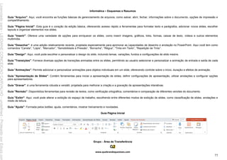 Informática – Esquemas e Resumos
www.quebrandoquestoes.com
77
Guia "Arquivo": Aqui, você encontra as funções básicas de gerenciamento de arquivos, como salvar, abrir, fechar, informações sobre o documento, opções de impressão e
compartilhamento.
Guia "Página Inicial": Esta guia é o coração da edição básica, oferecendo acesso rápido a ferramentas para formatar texto e parágrafos, adicionar novos slides, escolher
layouts e organizar elementos nos slides.
Guia "Inserir": Oferece uma variedade de opções para enriquecer os slides, como inserir imagens, gráficos, links, formas, caixas de texto, vídeos e outros elementos
multimídia.
Guia "Desenhar": é uma adição relativamente recente, projetada especialmente para aprimorar as capacidades de desenho e anotação no PowerPoint. Aqui você tem como
comandos “Caneta”, “Lápis”, “Marcador”, “Sensibilidade à Pressão”, “Borracha”, “Régua”, “Tinta em Texto”, “Repetição de Tinta”.
Guia "Design": Aqui, você pode escolher e personalizar o design do slide, incluindo temas, variações, fundos e configurações de slide mestre.
Guia "Transições": Fornece diversas opções de transições animadas entre os slides, permitindo ao usuário selecionar e personalizar a animação de entrada e saída de cada
slide.
Guia "Animações": Permite adicionar e personalizar animações para objetos individuais em um slide, oferecendo controle sobre o início, duração e efeitos de animação.
Guia "Apresentação de Slides": Contém ferramentas para iniciar a apresentação de slides, definir configurações de apresentação, utilizar anotações e configurar opções
para apresentadores.
Guia "Gravar": é uma ferramenta robusta e versátil, projetada para melhorar a criação e a gravação de apresentações interativas.
Guia "Revisão": Disponibiliza ferramentas para revisão de textos, como verificação ortográfica, comentários e comparação de diferentes versões do documento.
Guia "Exibir": Aqui, você pode alterar a exibição do espaço de trabalho, escolhendo entre diferentes modos de exibição de slides, como classificação de slides, anotações e
modo de leitura.
Guia "Ajuda": Formada pelos botões: ajuda, comentários, mostrar treinamento e novidades.
Guia Página Inicial
Grupo - Área de Transferência
Licenciado
para
-
LEIDIANE
CONCEICAO
CARVALHO
-
undefined
-
Protegido
por
Eduzz.com
 