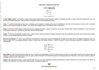 Informática – Esquemas e Resumos
www.quebrandoquestoes.com
78
A Guia "Página Inicial" no PowerPoint contém vários grupos de ferramentas essenciais para a edição e formatação de slides. No grupo "Área de Transferência", que é um
dos primeiros grupos nesta guia, você encontrará os seguintes botões e suas respectivas funções:
Colar (Ctrl+V): Este botão permite colar o conteúdo que foi copiado ou cortado para a área de transferência. Ao clicar na seta abaixo do ícone de colar, você pode
escolher entre diferentes opções de colagem, como manter a formatação original, colar apenas o texto, entre outras.
Cortar (Ctrl+X): O botão Cortar é usado para remover a seleção atual (texto, imagens, formas etc.) de um slide e movê-la para a área de transferência. Isso é útil quando
você deseja reposicionar o conteúdo em outro lugar dentro da apresentação.
Copiar (Ctrl+C): Semelhante ao botão Cortar, o botão Copiar é usado para duplicar a seleção atual para a área de transferência, permitindo que você cole esse conteúdo
em outro local da apresentação sem remover o original.
Pincel de Formatação : Este é uma ferramenta incrivelmente útil que permite copiar a formatação de um objeto (como texto, forma ou imagem) e aplicá-la a outro. Ao
clicar no objeto com a formatação desejada e depois no objeto que você deseja formatar, o PowerPoint aplica a mesma formatação, garantindo consistência em toda a
apresentação.
Novo Slide (Ctrl+M): Este botão permite adicionar um novo slide à sua apresentação. Ao clicar na parte superior do botão, um novo slide é inserido com o mesmo layout do
slide atual. Clicando na seta para baixo ao lado do botão, você pode escolher entre diferentes layouts de slide oferecidos pelo PowerPoint, como título e conteúdo, seção de
cabeçalho, slide em branco, entre outros.
Layout: Este botão permite alterar o layout do slide atual. Ao clicar nele, uma variedade de layouts pré-definidos é exibida, permitindo que você escolha o que melhor se
adapta ao seu conteúdo, como layouts com várias colunas, com gráficos, tabelas, etc.
Licenciado
para
-
LEIDIANE
CONCEICAO
CARVALHO
-
undefined
-
Protegido
por
Eduzz.com
 