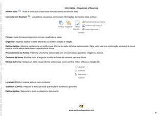 Informática – Esquemas e Resumos
www.quebrandoquestoes.com
81
Alinhar texto : Muda a forma que o texto está alinhado dentro da caixa de texto.
Converter em Smartart : cria gráficos visuais que comunicam informações de maneira clara e eficaz.
Formas: insira formas prontas como círculos, quadrados e setas;
Organizar: organize objetos no slide alterando sua ordem, posição e rotação.
Estilos rápidos: Adicione rapidamente um estilo visual à forma ou estilo de linhas selecionados. Cada estilo usa uma combinação exclusiva de cores,
linhas e outros efeitos para alterar a aparência da forma.
Preenchimento da Forma: Preencha uma forma selecionada com uma cor sólida, gradiente, imagem ou textura.
Contorno da forma: Escolha a cor, a largura e o estilo de linhas de contorno para sua forma.
Efeitos da Forma: Aplique um efeito visual à forma selecionada, como sombra, brilho, reflexo ou rotação 3D.
Localizar (Ctrl+L): localiza texto ou outro conteúdo;
Substituir (Ctrl+U): Pesquise o texto que você quer mudar e substitua-o por outro.
Estilos rápidos: Selecionar o texto ou objetos no documento.
Licenciado
para
-
LEIDIANE
CONCEICAO
CARVALHO
-
undefined
-
Protegido
por
Eduzz.com
 