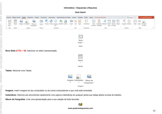 Informática – Esquemas e Resumos
www.quebrandoquestoes.com
82
Guia Inserir
Novo Slide (CTRL + M): Adicionar um slide à apresentação.
Tabela: Adicionar uma Tabela.
Imagens: Inserir imagens do seu computador ou de outros computadores a que você está conectado.
Instantâneo: Adicione aos documentos rapidamente uma captura instantânea de qualquer janela que esteja aberta na área de trabalho.
Álbum de Fotografias: Criar uma apresentação para a sua coleção de fotos favoritas.
Licenciado
para
-
LEIDIANE
CONCEICAO
CARVALHO
-
undefined
-
Protegido
por
Eduzz.com
 