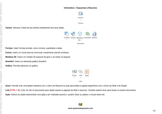 Informática – Esquemas e Resumos
www.quebrandoquestoes.com
83
Cameo: Adicione o feed da sua câmera diretamente dos seus slides.
Formas: Inserir formas prontas, como círculos, quadrados e setas.
Ícones: Inserir um ícone para se comunicar visualmente usando símbolos.
Modelos 3D: Inserir um modelo 3D possível de girar e ver todos os ângulos.
SmartArt: Inserir um elemento gráfico SmartArt.
Gráfico: Permite adicionar um gráfico.
Zoom: Permite criar uma tabela interativa com o Zoom de Resumo ou pule para slides e seções específicos com o Zoom de Slide e de Seção.
Link (CTRL + K): Criar um link no documento para rápido acesso a páginas da Web e arquivos. Também podem levar para locais no próprio documento.
Ação: Atribuir ao objeto selecionado uma ação a ser realizada quando o usuário clicar ou passar o mouse sobre ele.
Licenciado
para
-
LEIDIANE
CONCEICAO
CARVALHO
-
undefined
-
Protegido
por
Eduzz.com
 