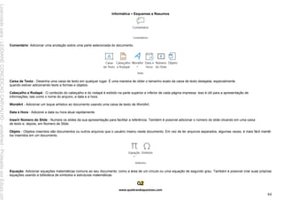 Informática – Esquemas e Resumos
www.quebrandoquestoes.com
84
Comentário: Adicionar uma anotação sobre uma parte selecionada do documento.
Caixa de Texto - Desenha uma caixa de texto em qualquer lugar. É uma maneira de obter o tamanho exato da caixa de texto desejada, especialmente
quando estiver adicionando texto a formas e objetos.
Cabeçalho e Rodapé - O conteúdo do cabeçalho e do rodapé é exibido na parte superior e inferior de cada página impressa. Isso é útil para a apresentação de
informações, tais como o nome do arquivo, a data e a hora.
WordArt - Adicionar um toque artístico ao documento usando uma caixa de texto de WordArt.
Data e Hora - Adicione a data ou hora atual rapidamente.
Inserir Número do Slide - Numere os slides da sua apresentação para facilitar a referência. Também é possível adicionar o número do slide clicando em uma caixa
de texto e, depois, em Número de Slide.
Objeto - Objetos inseridos são documentos ou outros arquivos que o usuário inseriu neste documento. Em vez de ter arquivos separados, algumas vezes, é mais fácil mantê-
los inseridos em um documento.
Equação: Adicionar equações matemáticas comuns ao seu documento, como a área de um círculo ou uma equação de segundo grau. Também é possível criar suas próprias
equações usando a biblioteca de símbolos e estruturas matemáticas.
Licenciado
para
-
LEIDIANE
CONCEICAO
CARVALHO
-
undefined
-
Protegido
por
Eduzz.com
 