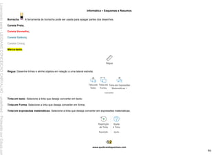 Informática – Esquemas e Resumos
www.quebrandoquestoes.com
86
Borracha : A ferramenta de borracha pode ser usada para apagar partes dos desenhos.
Caneta Preta;
Caneta Vermelha;
Caneta Galáxia;
Caneta Cinza;
Marca-texto.
Régua: Desenhe linhas e alinhe objetos em relação a uma lateral estreita.
Tinta em texto: Selecione a tinta que deseja converter em texto;
Tinta em Forma: Selecione a tinta que deseja converter em forma;
Tinta em expressões matemáticas: Selecione a tinta que deseja converter em expressões matemáticas;
Licenciado
para
-
LEIDIANE
CONCEICAO
CARVALHO
-
undefined
-
Protegido
por
Eduzz.com
 