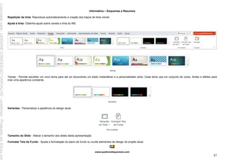 Informática – Esquemas e Resumos
www.quebrandoquestoes.com
87
Repetição de tinta: Reproduza automaticamente a criação dos traços de tinta visível.
Ajuda à tinta: Obtenha ajuda sobre caneta e tinta do MS.
Temas - Permite escolher um novo tema para dar ao documento um estilo instantâneo e a personalidade certa. Cada tema usa um conjunto de cores, fontes e efeitos para
criar uma aparência constante.
Variantes - Personalizar a aparência do design atual.
Tamanho do Slide - Alterar o tamanho dos slides desta apresentação.
Formatar Tela de Fundo - Ajusta a formatação do plano de fundo ou oculte elementos de design do projeto atual.
Licenciado
para
-
LEIDIANE
CONCEICAO
CARVALHO
-
undefined
-
Protegido
por
Eduzz.com
 