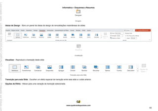 Informática – Esquemas e Resumos
www.quebrandoquestoes.com
88
Ideias de Design - Abre um painel de ideias de design de remodelações instantâneas de slides.
Visualizar - Reproduzir a transição deste slide.
Transição para este Slide - Escolher um efeito especial de transição entre este slide e o slide anterior.
Opções de Efeito - Alterar para uma variação de transição selecionada.
Licenciado
para
-
LEIDIANE
CONCEICAO
CARVALHO
-
undefined
-
Protegido
por
Eduzz.com
 