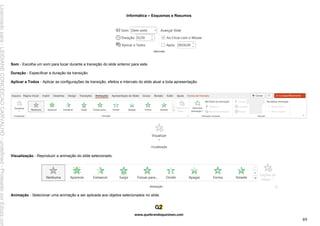 Informática – Esquemas e Resumos
www.quebrandoquestoes.com
89
Som - Escolha um som para tocar durante a transição do slide anterior para este.
Duração - Especificar a duração da transição.
Aplicar a Todos - Aplicar as configurações de transição, efeitos e intervalo do slide atual a toda apresentação.
Visualização - Reproduzir a animação do slide selecionado.
Animação - Selecionar uma animação a ser aplicada aos objetos selecionados no slide.
Licenciado
para
-
LEIDIANE
CONCEICAO
CARVALHO
-
undefined
-
Protegido
por
Eduzz.com
 